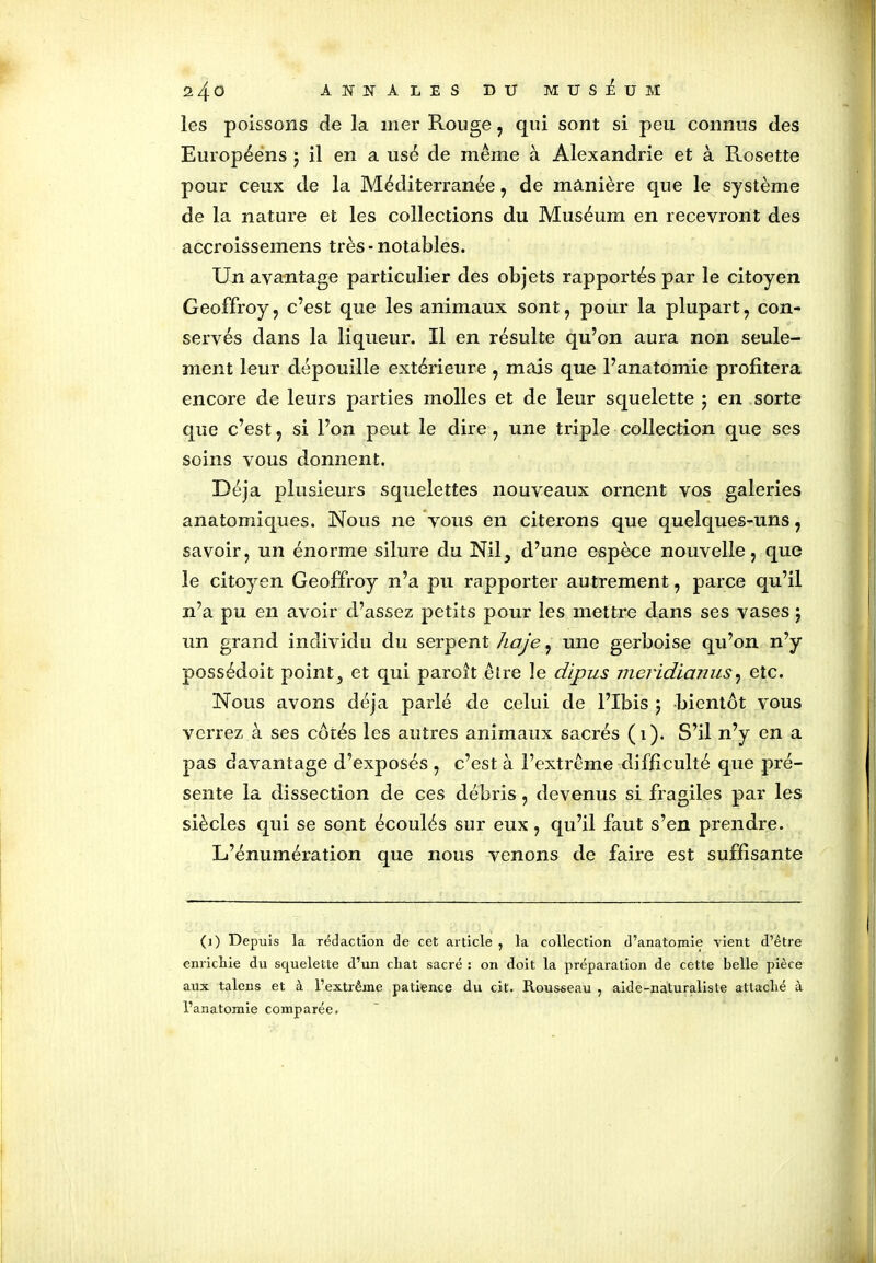 les poissons de la mer Rouge , qui sont si peu connus des Européens ; il en a usé de même à Alexandrie et à Rosette pour ceux de la Méditerranée, de manière que le système de la nature et les collections du Muséum en recevront des accroissemens très-notables. Un avantage particulier des objets rapportés par le citoyen Geoffroy, c’est que les animaux sont, pour la plupart, con- servés dans la liqueur. Il en résulte qu’on aura non seule- ment leur dépouille extérieure, mais que l’anatomie profitera encore de leurs parties molles et de leur squelette ; en sorte que c’est, si l’on peut le dire, une triple collection que ses soins vous donnent. Déjà plusieurs squelettes nouveaux ornent vos galeries anatomiques. Nous ne vous en citerons que quelques-uns, savoir, un énorme silure du Nil, d’une espèce nouvelle, que le citoyen Geoffroy n’a pu rapporter autrement, parce qu’il n’a pu en avoir d’assez petits pour les mettre dans ses vases j un grand individu du serpent haje, une gerboise qu’on n’y possédoit point, et qui paroît être le dipus meridianus, etc. Nous avons déjà parlé de celui de l’Ibis ; bientôt vous verrez à ses cotés les autres animaux sacrés (1). S’il n’y en a pas davantage d’exposés , c’est à l’extrême difficulté que pré- sente la dissection de ces débris , devenus si fragiles par les siècles qui se sont écoulés sur eux, qu’il faut s’en prendre. L’énumération que nous venons de faire est suffisante (1) Depuis la rédaction de cet article , la collection d’anatomie vient d’être enricliie du squelette d’un cliat sacré : on doit la préparation de cette belle pièce aux talens et à l’extrême patience du cit. Rousseau ? aide-naturaliste attaché à l’anatomie comparée.