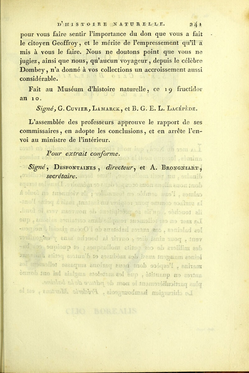 pour vous faire sentir l’importance du don que vous a fait le citoyen Geoffroy, et le mérite de l’empressement qu’il a mis à vous le faire. Nous 11e doutons point que vous ne jugiez, ainsi que nous, qu’aucun voyageur, depuis le célèbre Dombey, n’a donné à vos collections un accroissement aussi considérable. Fait au Muséum d’histoire naturelle, ce 19 fructidor an 10. Signé? G. Cuvier,, Lamarck, et B. G. E. L. Lacépèbe. L’assemblée des professeurs approuve le rapport de ses commissaires, en adopte les conclusions, et en arrête l’en- voi au ministre de l’intérieur. Pour extrait conforme. Signé, Desfontaines , directeur, et A. Brongniart , secrétaire.