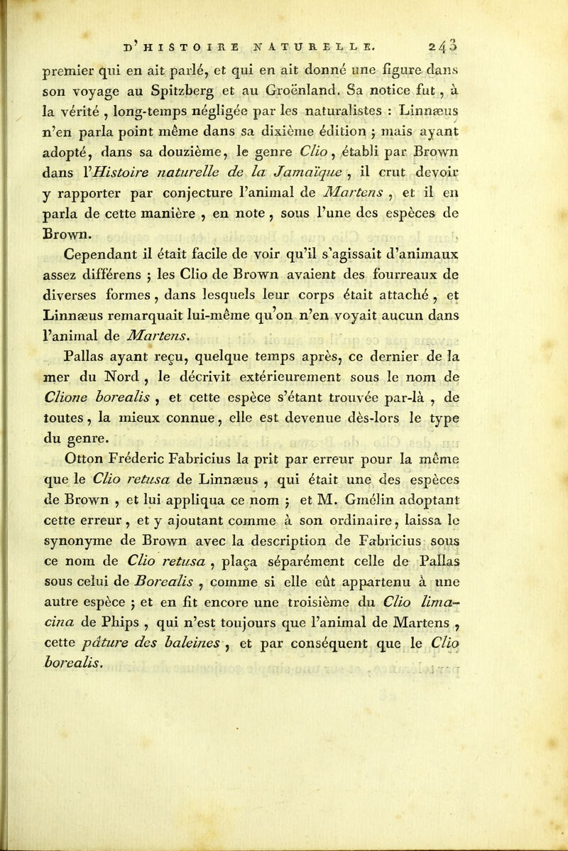 premier qui en ait parlé, et qui en ait donné une figure dans son voyage au Spitzberg et au Groenland. Sa notice fut , à la vérité , long-temps négligée par les naturalistes : Linnæus n’en parla point même dans sa dixième édition ; mais ayant adopté, dans sa douzième, le genre Clio, établi par Brown dans l’Histoire naturelle de la Jamaïque , il crut devoir y rapporter par conjecture l’animal de Martens , et il en parla de cette manière , en note , sous l’une des espèces de Brown. Cependant il était facile de voir qu’il s’agissait d’animaux assez différens j les Clio de Brown avaient des fourreaux de diverses formes , dans lesquels leur corps était attaché , et Linnæus remarquait lui-même qu’on n’en voyait aucun dans l’animal de Martens. Pallas ayant reçu, quelque temps après, ce dernier de la mer du Nord , le décrivit extérieurement sous le nom de Clione borealis , et cette espèce s’étant trouvée par-là , de toutes, la mieux connue, elle est devenue dès-lors le type du genre. Otton Frédéric Fabricius la prit par erreur pour la même que le Clio retusa de Linnæus , qui était une des espèces de Brown , et lui appliqua ce nom $ et M. Gmélin adoptant cette erreur, et y ajoutant comme à son ordinaire, laissa le synonyme de Brown avec la description de Fabricius sous ce nom de Clio retusa , plaça séparément celle de Pallas sous celui de Borealis , comme si elle eût appartenu à une autre espèce j et en fit encore une troisième du Clio lima- cina de Phips , qui n’est toujours que l’animal de Martens , cette pâture des baleines , et par conséquent que le Clio borealis.