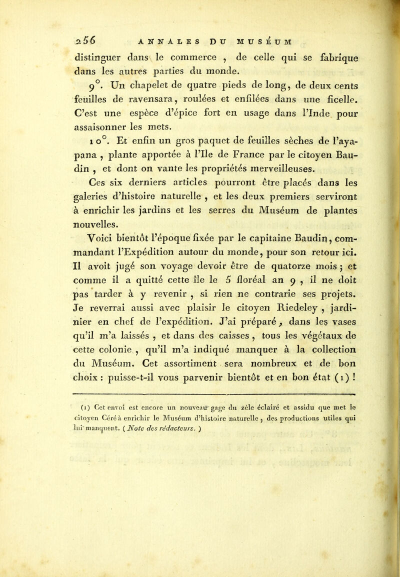 distinguer dans le commerce , de celle qui se fabrique dans les autres parties du monde. 90. Un chapelet de quatre pieds de long, de deux cents feuilles de ravensara, roulées et enfilées dans une ficelle. C’est une espèce d’épice fort en usage dans l’Inde pour assaisonner les mets. 1 o°. Et enfin un gros paquet de feuilles sèches de l’aya- pana , plante apportée à l’Ile de France par le citoyen Bau- din , et dont on vante les propriétés merveilleuses. Ces six derniers articles pourront être placés dans les galeries d’histoire naturelle , et les deux premiers serviront à enrichir les jardins et les serres du Muséum de plantes nouvelles. Voici bientôt l’époque fixée par le capitaine Baudin, com- mandant l’Expédition autour du monde, pour son retour ici. Il avoit jugé son voyage devoir être de quatorze mois j et comme il a quitté cette île le 5 floréal an 9 , il ne doit pas tarder à y revenir , si rien ne contrarie ses projets. Je reverrai aussi avec plaisir le citoyen Riedeley , jardi- nier en chef de l’expédition. J’ai préparé j dans les vases qu’il m’a laissés , et dans des caisses , tous les végétaux de cette colonie , qu’il m’a indiqué manquer à la collection du Muséum. Cet assortiment sera nombreux et de bon choix : puisse-t-il vous parvenir bientôt et en bon état ( 1 ) ! (1) Cet envoi est encore un nouveau gage du zèle éclairé et assidu que met le citoyen Céréà enrichir le Muséum d’histoire naturelle , des productions utiles qui lui' manquent. ( Note des rédacteurs. )