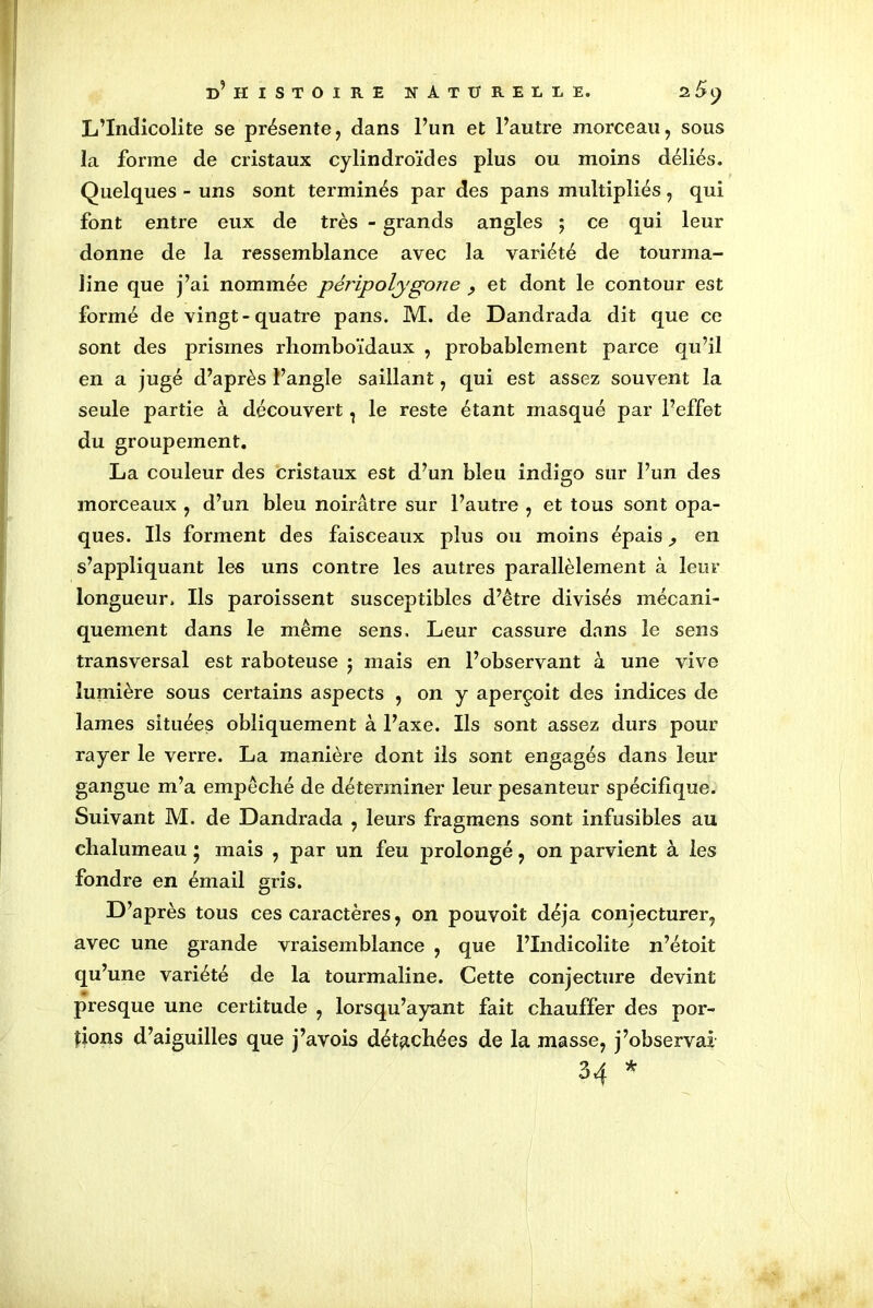 L’Indicolite se présente, dans l’un et l’autre morceau, sous la forme de cristaux cylindroïdes plus ou moins déliés. Quelques - uns sont terminés par des pans multipliés, qui font entre eux de très - grands angles ; ce qui leur donne de la ressemblance avec la variété de tourma- line que j’ai nommée péripolygone ? et dont le contour est formé de vingt-quatre pans. M. de Dandrada dit que ce sont des prismes rhomboïdaux , probablement parce qu’il en a jugé d’après l’angle saillant, qui est assez souvent la seule partie à découvert, le reste étant masqué par l’effet du groupement. La couleur des cristaux est d’un bleu indigo sur l’un des morceaux , d’un bleu noirâtre sur l’autre , et tous sont opa- ques. Ils forment des faisceaux plus ou moins épais ^ en s’appliquant les uns contre les autres parallèlement à leur longueur. Ils paroissent susceptibles d’être divisés mécani- quement dans le même sens. Leur cassure dans le sens transversal est raboteuse ; mais en l’observant à une vive lumière sous certains aspects , on y aperçoit des indices de lames situées obliquement à l’axe. Ils sont assez durs pour rayer le verre. La manière dont ils sont engagés dans leur gangue m’a empêché de déterminer leur pesanteur spécifique. Suivant M. de Dandrada , leurs fragmens sont infusibles au chalumeau 5 mais , par un feu prolongé, on parvient à les fondre en émail gris. D’après tous ces caractères, on pouvoit déjà conjecturer, avec une grande vraisemblance , que l’Indicoîite n’étoit qu’une variété de la tourmaline. Cette conjecture devint presque une certitude , lorsqu’ayant fait chauffer des por- tions d’aiguilles que j’avois détachées de la masse, j’observai 34 *