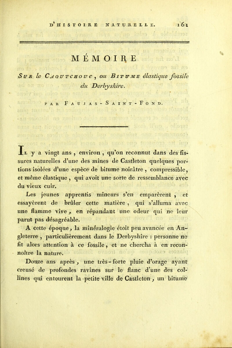 MÉMOIRE Sun le Caoutchouc , ou Bitume élastique fossile du Derhyshire. r £\ | • ' ' ' ' , '■ ' par Faujas-Saint-Fond. Il y a vingt ans ? environ , qu’on reconnut dans des fis- sures naturelles d’une des mines de Castleton quelques por- tions isolées d’une espèce de bitume noirâtre , compressible, et même élastique , qui avoit une sorte de ressemblance avec du vieux cuir. Les jeunes apprentis mineurs s’en emparèrent , et essayèrent de brûler cette matière , qui s’alluma avec une flamme vive ,, en répandant une odeur qui ne leur parut pas désagréable. A cette époque , la minéralogie étoit peu avancée en An- gleterre y particulièrement dans le Derbyshire : personne ne fit alors attention à ce fossile ? et ne chercha à en recon- noître la nature. Douze ans après une très - forte pluie d’orage ayant creusé de profondes ravines sur le flanc d’une des col- lines qui entourent la petite ville de Castleton ? un bitume