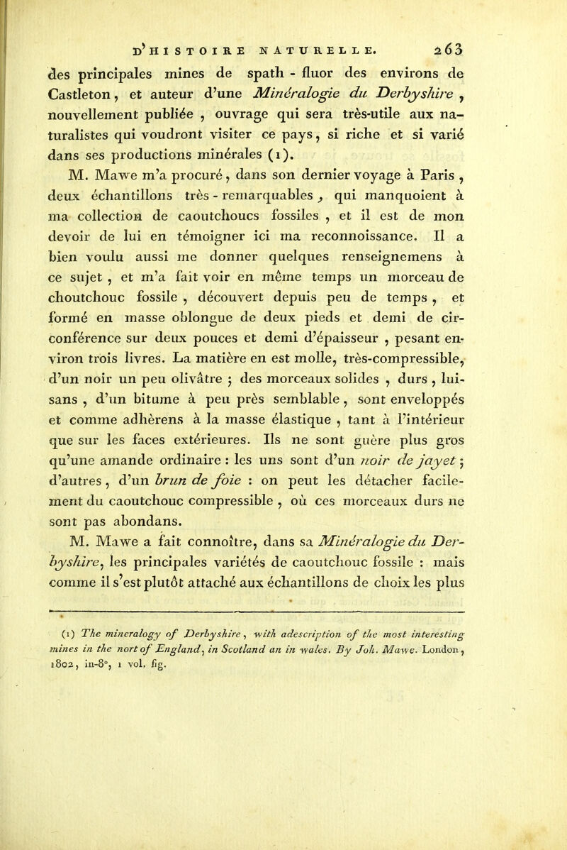 des principales mines de spath - fluor des environs de Castleton, et auteur d’une Minéralogie du Derbyshire , nouvellement publiée , ouvrage qui sera très-utile aux na- turalistes qui voudront visiter ce pays , si riche et si varié dans ses productions minérales (1). M. Mawe m’a procuré , dans son dernier voyage à Paris , deux échantillons très - remarquables qui manquoient à ma collection de caoutchoucs fossiles , et il est de mon devoir de lui en témoigner ici ma reconnoissance. Il a bien voulu aussi me donner quelques renseignemens à ce sujet , et m’a fait voir en même temps un morceau de choutchouc fossile , découvert depuis peu de temps , et formé en masse oblongue de deux pieds et demi de cir- conférence sur deux pouces et demi d’épaisseur , pesant en- viron trois livres. La matière en est molle, très-compressible, d’un noir un peu olivâtre $ des morceaux solides , durs , lui- sans , d’un bitume à peu près semblable, sont enveloppés et comme adhèrens à la masse élastique , tant à l’intérieur que sur les faces extérieures. Ils ne sont guère plus gros qu’une amande ordinaire : les uns sont d’un noir de jayet • d’autres , d’un brun de foie : on peut les détacher facile- ment du caoutchouc compressible , où ces morceaux durs ne sont pas abondans. M. Mawe a fait connoître, dans sa Minéralogie du Der- byshire, les principales variétés de caoutchouc fossile : mais comme il s’est plutôt attaché aux échantillons de choix les plus (1) The mineralogy of Derhyshire, with adescription of the most interesting mines in the nort of England, in Scotland an in wales. B y Joli. May/e. London, 1802, in-8°, 1 vol. fîg.