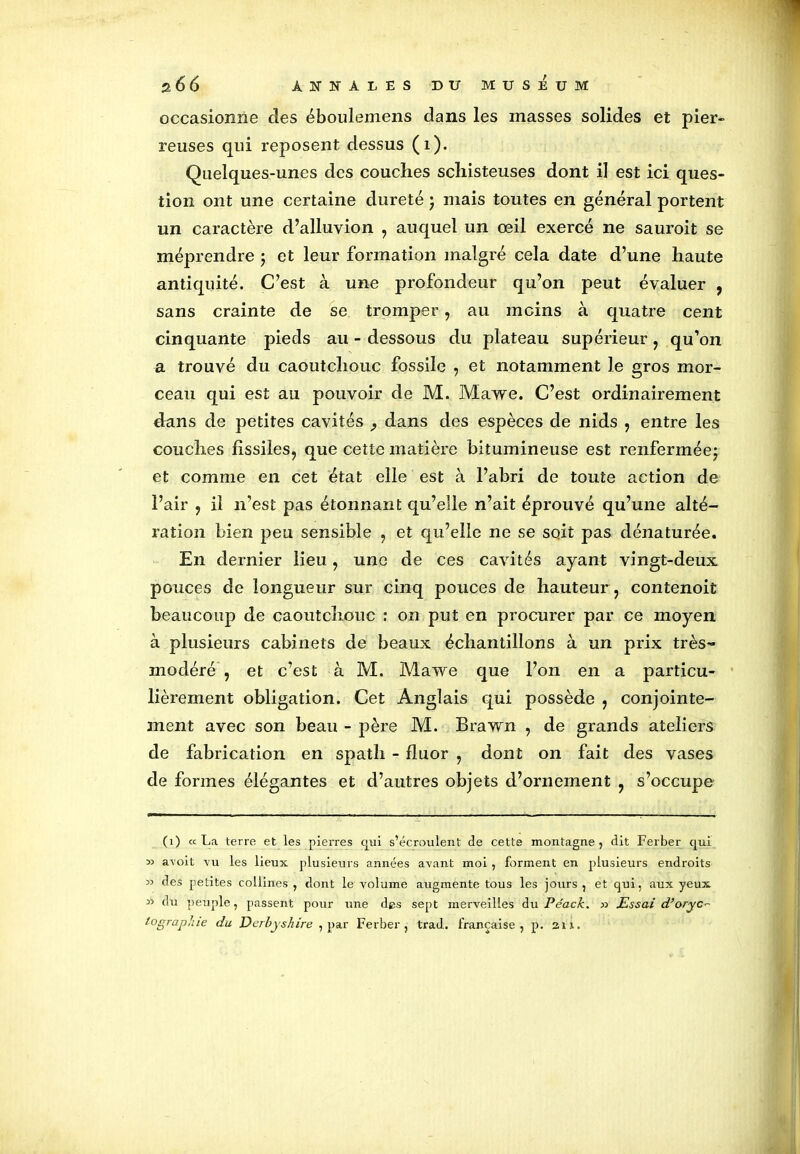 occasionne des éboulemens dans les masses solides et pier- reuses qui reposent dessus (1). Quelques-unes des couches schisteuses dont il est ici ques- tion ont une certaine dureté ; mais toutes en général portent un caractère d’alluvion , auquel un œil exercé ne sauroit se méprendre ; et leur formation malgré cela date d’une haute antiquité. C’est à une profondeur qu’on peut évaluer , sans crainte de se tromper, au moins à quatre cent cinquante pieds au - dessous du plateau supérieur, qu’on a trouvé du caoutchouc fossile , et notamment le gros mor- ceau qui est au pouvoir de M. Mawe. C’est ordinairement dans de petites cavités ^ dans des espèces de nids , entre les couches fissiles, que cette matière bitumineuse est renfermée; et comme en cet état elle est à l’abri de toute action de l’air , il n’est pas étonnant qu’elle n’ait éprouvé qu’une alté- ration bien peu sensible , et qu’elle ne se soit pas dénaturée. En dernier lieu, une de ces cavités ayant vingt-deux, pouces de longueur sur cinq pouces de hauteur, contenoit beaucoup de caoutchouc : on put en procurer par ce moyen à plusieurs cabinets de beaux échantillons à un prix très- modéré , et c’est à M. Mawe que l’on en a particu- lièrement obligation. Cet Anglais qui possède , conjointe- ment avec son beau - père M. Brawn , de grands ateliers de fabrication en spath - fluor , dont on fait des vases de formes élégantes et d’autres objets d’ornement , s’occupe (1) « La terre et les pierres qui s’écroulent de cette montagne, dit Ferber qui 55 avoit vu les lieux plusieurs années avant moi , forment en plusieurs endroits 55 des petites collines , dont le volume augmente tous les jours , et qui, aux yeux 55 du peuple, passent pour une des sept merveilles du Péack. 55 JEssai d’oryc- log rapine du Derbyshire , par Ferber, trad. française, p. 211.