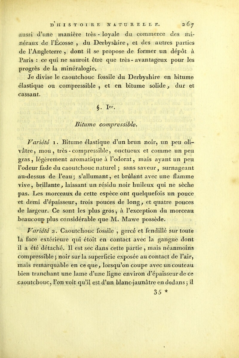 aussi d’une manière très - loyale du commerce des mi- néraux de l’Ecosse , du Derbyshire, et des autres parties de l’Angleterre , dont il se propose de former un dépôt à Paris : ce qui ne sauroit être que très - avantageux pour les progrès de la minéralogie. Je divise le caoutchouc fossile du Derbyshire en bitume élastique ou compressible , et en bitume solide, dur et cassant. §. 1er. Bitume compressible. Variété 1. Bitume élastique d’un brun noir, un peu oli- vâtre, mou, très - compressible, onctueux et comme un peu gras, légèrement aromatique à Todorat, mais ayant un peu l’odeur fade du caoutchouc naturel ; sans saveur 3 surnageant au-dessus de l’eau; s’allumant, et brûlant avec une flamme vive, brillante ; laissant un résidu noir huileux qui ne sèche pas. Les morceaux de cette espèce ont quelquefois un pouce et demi d’épaisseur, trois pouces de long; et quatre pouces de largeur. Ce sont les plus gros, à l’exception du morceau beaucoup plus considérable que 1VI. Mawe possède. Variété 2. Caoutchouc fossile , gercé et fendillé sur toute la face extérieure qui étoit en contact avec la gangue dont il a été détaché. Il est sec dans cette partie, mais néanmoins compressible ; noir sur la superficie exposée au contact de l’air, mais remarquable en ce que; lorsqu’on coupe avec un couteau bien tranchant une lame d’une ligne environ d’épaisseur de ce caoutchouc, l’on voit qu’il est d’un blanc-jaunâtre en dedans ; il 35 *