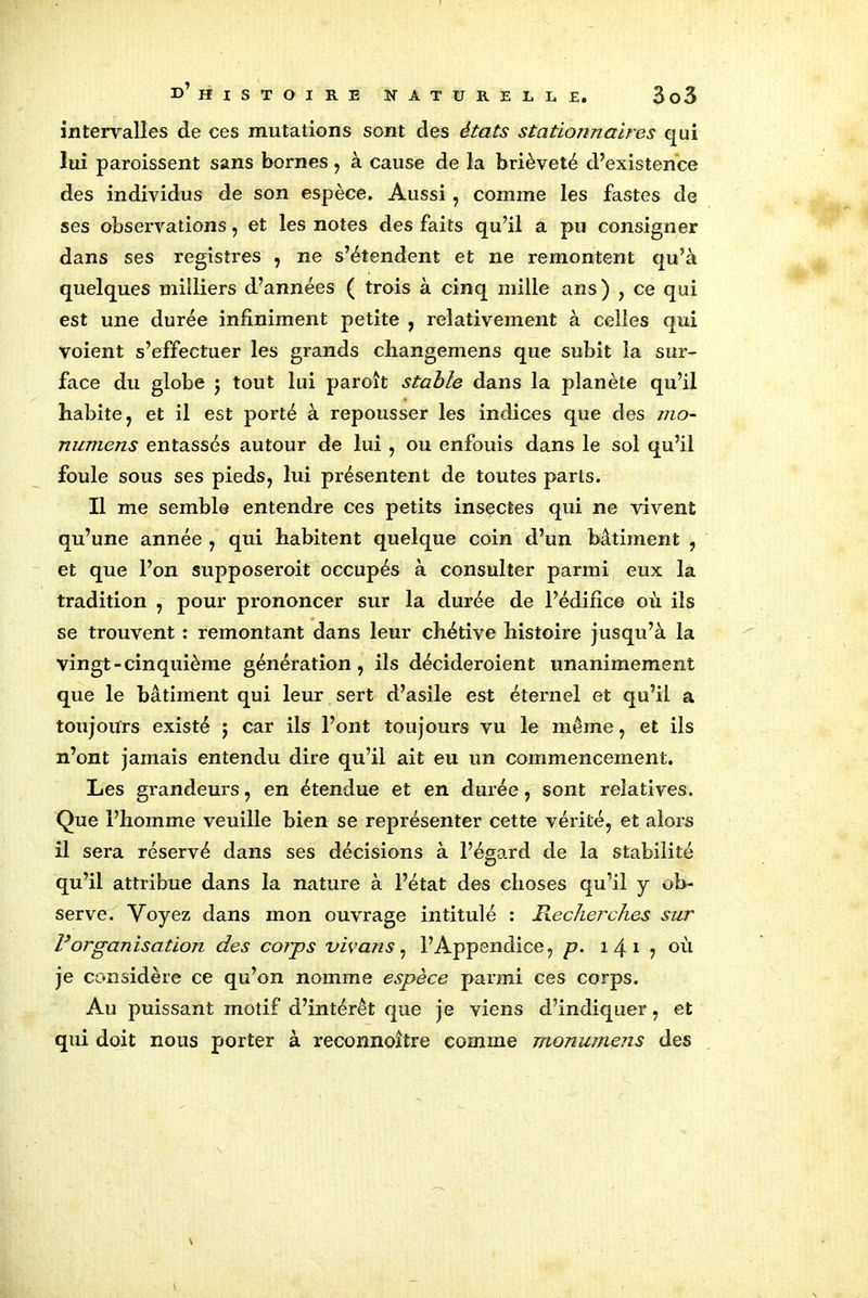 intervalles de ces mutations sont des états stationnaires qui lui paroissent sans bornes, à cause de la brièveté d’existence des individus de son espèce. Aussi, comme les fastes de ses observations, et les notes des faits qu’il a pu consigner dans ses registres , ne s’étendent et ne remontent qu’à quelques milliers d’années ( trois à cinq mille ans) , ce qui est une durée infiniment petite , relativement à celles qui voient s’effectuer les grands changemens que subit la sur- face du globe j tout lui paroît stable dans la planète qu’il habite 7 et il est porté à repousser les indices que des mo- numens entassés autour de lui , ou enfouis dans le sol qu’il foule sous ses pieds, lui présentent de toutes parts. Il me semble entendre ces petits insectes qui ne vivent qu’une année , qui habitent quelque coin d’un bâtiment , et que l’on supposeroit occupés à consulter parmi eux la tradition , pour prononcer sur la durée de l’édifice où ils se trouvent : remontant dans leur chétive histoire jusqu’à la vingt-cinquième génération, ils décideroient unanimement que le bâtiment qui leur sert d’asile est éternel et qu’il a toujours existé j car ils l’ont toujours vu le meme, et ils n’ont jamais entendu dire qu’il ait eu un commencement. Les grandeurs, en étendue et en durée, sont relatives. Que l’homme veuille bien se représenter cette vérité, et alors il sera réservé dans ses décisions à l’égard de la stabilité qu’il attribue dans la nature à l’état des choses qu’il y ob- serve. Voyez dans mon ouvrage intitulé : Recherches sur R organisation des corps vivans, l’Appendice, p. 1 4 1 ? où je considère ce qu’on nomme espèce parmi ces corps. Au puissant motif d’intérêt que je viens d’indiquer, et qui doit nous porter à reconnoître comme monumens des