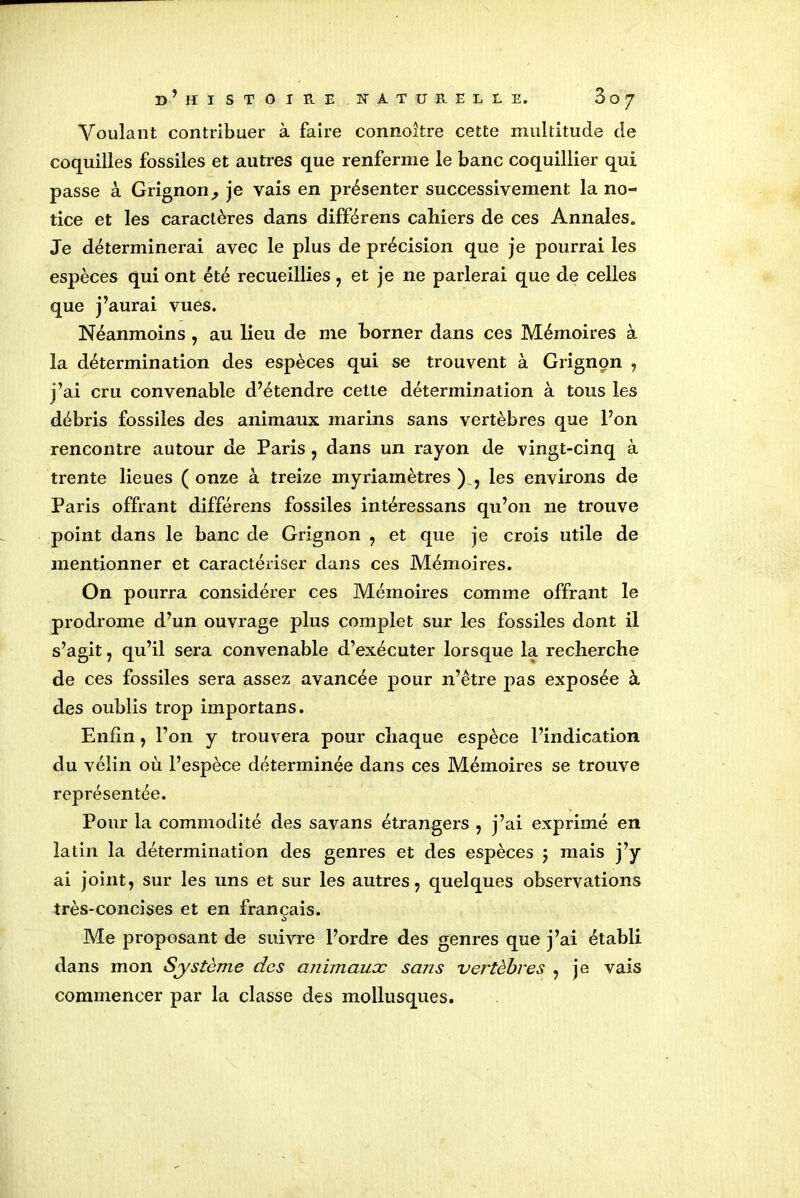 Voulant contribuer à faire connoître cette multitude de coquilles fossiles et autres que renferme le banc coquillier qui passe à Grignon, je vais en présenter successivement la no- tice et les caractères dans différens cahiers de ces Annales. Je déterminerai avec le plus de précision que je pourrai les espèces qui ont été recueillies, et je ne parlerai que de celles que j’aurai vues. Néanmoins , au lieu de me borner dans ces Mémoires à la détermination des espèces qui se trouvent à Grignon , j’ai cru convenable d’étendre cette détermination à tous les débris fossiles des animaux marins sans vertèbres que l’on rencontre autour de Paris , dans un rayon de vingt-cinq à trente lieues ( onze à treize myriamètres ), les environs de Paris offrant différens fossiles intéressans qu’on ne trouve point dans le banc de Grignon , et que je crois utile de mentionner et caractériser dans ces Mémoires. On pourra considérer ces Mémoires comme offrant le prodrome d’un ouvrage plus complet sur les fossiles dont il s’agit , qu’il sera convenable d’exécuter lorsque la recherche de ces fossiles sera assez avancée pour n’être pas exposée à des oublis trop importans. Enfin, l’on y trouvera pour chaque espèce l’indication du vélin où l’espèce déterminée dans ces Mémoires se trouve représentée. Pour la commodité des savans étrangers , j’ai exprimé en latin la détermination des genres et des espèces $ mais j’y ai joint, sur les uns et sur les autres, quelques observations très-concises et en français. Me proposant de suivre l’ordre des genres que j’ai établi dans mon Système des animaux sans vertèbres , je vais commencer par la classe des mollusques.