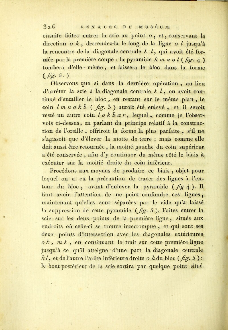 ensuite faites entrer la scie au point o, et, conservant la direction o k , descendez-la le long de la ligne o l jusqu’à la rencontre de la diagonale centrale k l, qui avoit été for- mée par la première coupe : la pyramide k m n o l (flg. 4 ) tombera d’elle - même et laissera le bloc dans la forme {.fis-5• ) Observons que si dans la dernière opération , au lieu d.’arrêter la scie à la diagonale centrale k l, on avoit con- tinué d’entailler le bloc en restant sur le même plan , le coin l m n o kb ( Jig. 3 ) auroit été enlevé , et il seroit resté un autre coin / o kb ar, lequel r comme je l’obser- vois ci-dessus, en parlant du principe relatif à la construc- tion de l’oreille , offrirait la forme la plus parfaite , s’il ne s’agissoit que d’élever la motte de terre : mais comme elle doit aussi être retournée , la moitié gauche du coin supérieur a été conservée , afin d’y continuer du même coté le biais à exécuter sur la moitié droite du coin inférieur. Procédons aux moyens de produire ce biais , objet pour lequel on a eu la précaution de tracer des lignes à l’en- tour du bloc , avant d’enlever la pyramide (Jig 4 )• H faut avoir l’attention de ne point confondre ces lignes, maintenant qu’elles sont séparées par le vide qu’a laissé îa suppression de cette pyramide { f?g- b ). Faites entrer la scie sur les deux points de la première ligne ? situés aux endroits où celle-ci se trouve interrompue , et qui sont ses deux points d’intersection avec les diagonales extérieures o k y m k , en continuant le trait sur cette première ligne jusqu’à ce qu’il atteigne d’une part la diagonale centrale kl, e t de l’autre l’arête inférieure droite o h du bloc {fig* b ) : le bout postérieur de la scie sortira par quelque point situé \