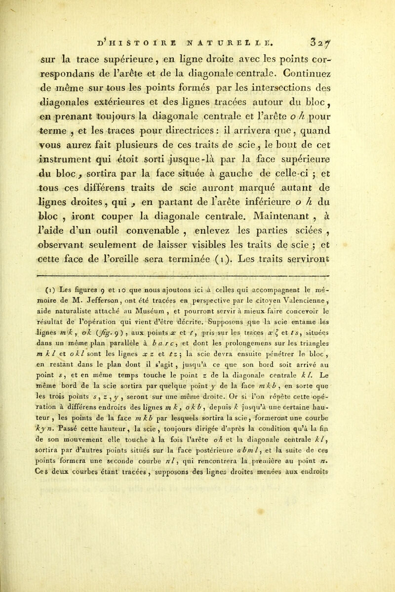 sur la trace supérieure, en ligne droite avec les points cor- respondans de l’arête et de la diagonale centrale. Continuez de même sur tous les points formés par les intersections des diagonales extérieures et des lignes tracées autour du bloc, en prenant toujours la diagonale centrale et l’arête o h pour terme 7 et les traces pour directrices : il arrivera que, quand vous aurez fait plusieurs de ces traits de scie, le bout de cet instrument qui étoit sorti jusque-là par la face supérieure du bloc f sortira par la face située à gauche de celle-ci j et tous ces différens traits de scie auront marqué autant de lignes droites, qui en partant de l'arête inférieure o h du bloc 7 iront couper la diagonale centrale. Maintenant , à l’aide d’un outil convenable 7 enlevez les parties sciées , observant seulement de laisser visibles les traits de scie $ et cette face de l’oreille sera terminée (1). Les traits serviront (1) Les figures 9 et 10 que nous ajoutons ici â celles qui accompagnent le mé- moire de M. Jefferson, ont été tracées en perspective par le citoyen Valencienne, aide naturaliste attaché au Muséum , et pourront servir à mieux faire concevoir le résultat de l’opération qui vient d’être décrite. Supposons que la scie entame les dignes mk, ok (_/%■• 9 ) , aux points x et t, pris sur les traces m£et/s, situées dans un même plan parallèle à b a r c, et dont les prolongemens sur les triangles m k l et okl sont les lignes xz et tz ; la scie devra ensuite pénétrer le bloc, en restant dans le plan dont il s’agit , jusqu’à ce que son bord soit arrivé au point s, et en même temps touche le point z de la diagonale centrale kl. Le même bord de la scie sortira par quelque point y de la face mkb , en sorte que les trois points s, zyy , seront sur une même droite. Or si l’on répète cette opé- ration à différens endroits des lignes m k, okb, depuis k jusqu’à une certaine hau- teur , les points de la face mkb par lesquels sortira la scie, formeront une courbe kyn. Passé cette hauteur, la scie, toujours dirigée d’après la condition qu’à la fin de son mouvement elle touche à la fois l’arête oh et la diagonale centrale kly sortira par d’autres points situés sur la face postérieure abml, et la suite de ces points formera une seconde courbe ni y qui rencontrera la première au point n. Ces deux courbes étant tracées, supposons des lignes droites menées aux endroits