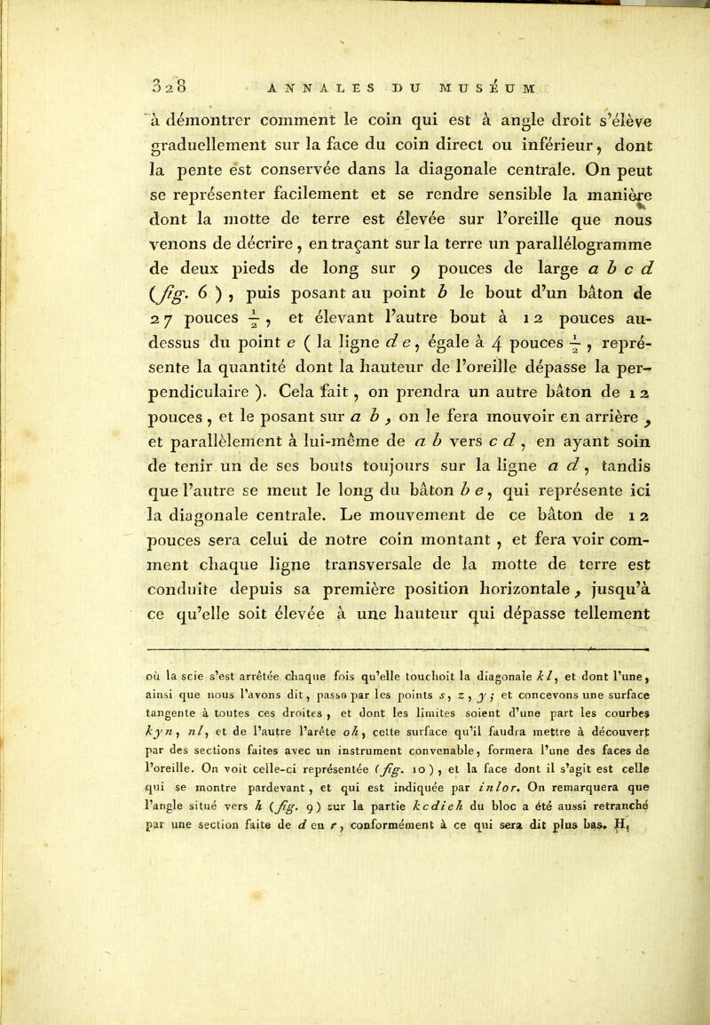 à démontrer comment le coin qui est à angle droit s’élève graduellement sur la face du coin direct ou inférieur, dont la pente est conservée dans la diagonale centrale. On peut se représenter facilement et se rendre sensible la manière dont la motte de terre est élevée sur l’oreille que nous venons de décrire, en traçant sur la terre un parallélogramme de deux pieds de long sur 9 pouces de large a b c d (fig. 6 ) , puis posant au point b le bout d’un bâton de 2 7 pouces ^ , et élevant l’autre bout à 12 pouces au- dessus du point e ( la ligne d e, égale à 4 pouces ~ , repré- sente la quantité dont la hauteur de l’oreille dépasse la per-? pendiculaire ). Cela fait , on prendra un autre bâton de 1 2 pouces , et le posant sur a b ? on le fera mouvoir en arrière y et parallèlement à lui-même d e a b vers c d , en ayant soin de tenir un de ses bouts toujours sur la ligne a d, tandis que l’autre se meut le long du bâton b e, qui représente ici la diagonale centrale. Le mouvement de ce bâton de 12 pouces sera celui de notre coin montant , et fera voir com- ment chaque ligne transversale de la motte de terre est conduite depuis sa première position horizontale ? jusqu’à ce qu’elle soit élevée à une hauteur qui dépasse tellement où la scie s’est arrêtée chaque fois qu’elle touchoit la diagonale kl, et dont l’une, ainsi que nous l’avons dit, passe par les points s, z, y,■ et concevons une surface tangente à toutes ces droites , et dont les limites soient d’une part les courbes kyn, /2/, et de l’autre l’arête oh, celte surface qu’il faudra mettre à découvert par des sections faites avec un instrument convenable, formera l’une des faces de l’oreille. On voit celle-ci représentée (fig* 10) , et la face dont il s’agit est celle qui se montre pardevant , et qui est indiquée par inlor. On remarquera que l’angle situé vers h (fig- 9) sur la partie kcdieh du bloc a été aussi retranché par une section faite de d en r, conformément à ce qui sera dit plus bas. Hç