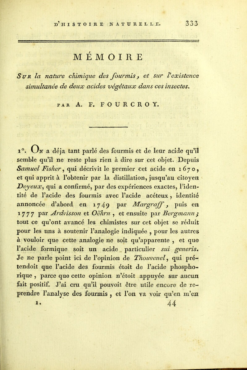 MEMOIRE Sur la nature chimique des fourmis, et sur Vexistence simultanée de deux acides végétaux dans ces insectes. PAR A. F. F O U R C R O Y. i°. On a déjà tant parlé des fourmis et de leur acide qu’il semble qu’il ne reste plus rien à dire sur cet objet. Depuis Samuel Fisher, qui décrivit le premier cet acide en i 6 7 o , et qui apprit à l’obtenir par la distillation, jusqu’au citoyen Deyeux, qui a confirmé, par des expériences exactes, l’iden- tité de l’acide des fourmis avec l’acide acéteux , identité annoncée d’abord en 1749 Par Margraff, puis en 1 7 7 7 par Ardvisson et Oehrn , et ensuite par Bergmann ; tout ce qu’ont avancé les chimistes sur cet objet se réduit pour les uns à soutenir l’analogie indiquée , pour les autres à vouloir que cette analogie ne soit qu’apparente , et que l’acide formique soit un acide particulier sui generis. Je ne parle point ici de l’opinion de Thouvenel, qui pré- tendoit que l’acide des fourmis étoit de l’acide phosplio- rique , parce que cette opinion n’étoit appuyée sur aucun fait positif. J’ai cru qu’il pouvoit être utile encore de re- prendre l’analyse des fourmis , et l’on va voir qu’en m’en