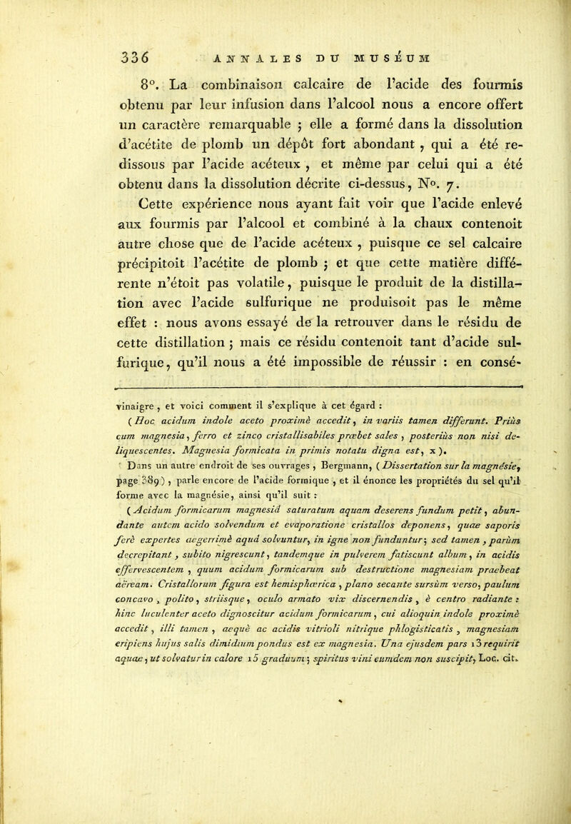 8°. La combinaison calcaire de l’acide des fourmis obtenu par leur infusion dans l’alcool nous a encore offert un caractère remarquable ; elle a formé dans la dissolution d’acétite de plomb un dépôt fort abondant , qui a été re- dissous par l’acide acéteux , et même par celui qui a été obtenu clans la dissolution décrite ci-dessus, N0. 7. Cette expérience nous ayant fait voir que l’acide enlevé aux fourmis par l’alcool et combiné à la chaux contenoit autre chose que de l’acide acéteux , puisque ce sel calcaire précipitoit l’acétite de plomb j et que cette matière diffé- rente n’étoit pas volatile, puisque le produit de la distilla- tion avec l’acide sulfurique ne produisoit pas le même effet : nous avons essayé de la retrouver dans le résidu de cette distillation ; mais ce résidu contenoit tant d’acide sul- furique, qu’il nous a été impossible de réussir : en consé- vinaigre , et voici comment il s’explique à cet égard : ( Hoc acidum indole aceto proximè accedit, in variis tamen différant. Prias cum magnesia, ferro et zinco cristallisabiles prœbet sales , posteriùs non nisi dé- liquescentes. Magnesia formicata in primis notatu digna est, x ). Dans un autre endroit de ses ouvrages , Bergmann, (Dissertation sur la magnésie^ page 389) , parle encore de l’acide formique , et il énonce les propriétés du sel qu’il forme avec la magnésie, ainsi qu’il suit r ( Acidum formicarum magnesid saturatum aquam deserens fundum petit, abun- dante autem acido solvendum et evaporatione cristallos deponens, quae saporis ferè expertes aegerriniè aqua solvuntur, in igné non funduntur ; sed tamen , parum decrepitant , subito nigrescunt, tandemque in pulverem fatiscunt album , in acidis effervescentem , quum acidum formicarum sub destructione magnésium praebeat aeream. Cristallorum figura est hemisplicerica , piano secante sursùm verso, paulum concavo y polito, striisque, oculo armato vix discernendis , è centro radiante: bine luculenter aceto dignoscitur acidum formicarum , cui alioquin indole proximè accedit, illi tamen , aequè ac acidis vitrioli nitrique phlogisticatis } magnésium eripiens hujus salis dimidiumpondus est ex magnesia. Una ejusdem pars i3 requirit aquae, ut solvaturin calore 15 graduum ; spiritus vini eumdem non suscipity Loc. ci U
