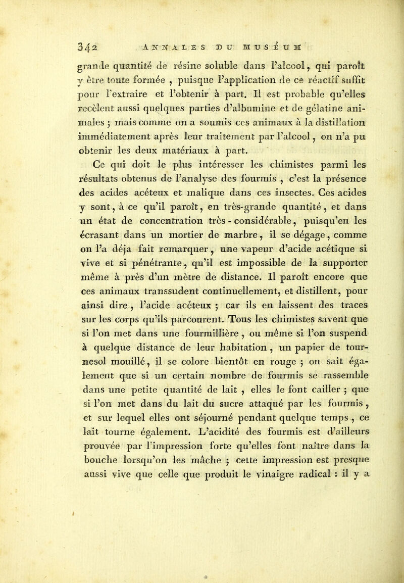 grande quantité de résine soluble dans F alcool , qui paroît y être toute formée , puisque l’application de ce réactif suffit pour l'extraire et l’obtenir à part. Il est probable qu’elles recèlent aussi quelques parties d’albumine et de gélatine ani- males j mais comme on a soumis ces animaux à la distillation immédiatement après leur traitement par l’alcool, on n’a pu obtenir les deux matériaux à part. Ce qui doit le plus intéresser les chimistes parmi les résultats obtenus de l’analyse des fourmis , c’est la présence des acides acéteux et malique dans ces insectes. Ces acides y sont, à ce qu’il paroît, en très-grande quantité , et dans un état de concentration très - considérable, puisqu’en les écrasant dans un mortier de marbre, il se dégage, comme on l’a déjà fait remarquer , une vapeur d’acide acétique si vive et si pénétrante , qu’il est impossible de la supporter même à près d’un mètre de distance. Il paroît encore que ces animaux transsudent continuellement, et distillent, pour ainsi dire , l’acide acéteux 5 car ils en laissent des traces sur les corps qu’ils parcourent. Tous les chimistes savent que si l’on met dans une fourmillière , ou même si l’on suspend à quelque distance de leur habitation , un papier de tour- nesol mouillé, il se colore bientôt en rouge 5 on sait éga- lement que si un certain nombre de fourmis se rassemble dans une petite quantité de lait , elles le font cailler ; que si l’on met dans du lait du sucre attaqué par les fourmis , et sur lequel elles ont séjourné pendant quelque temps , ce lait tourne également. L’acidité des fourmis est d’ailleurs prouvée par l'impression forte qu’elles font naître dans la bouche lorsqu’on les mâche j cette impression est presque aussi vive que celle que produit le vinaigre radical : il y a 1