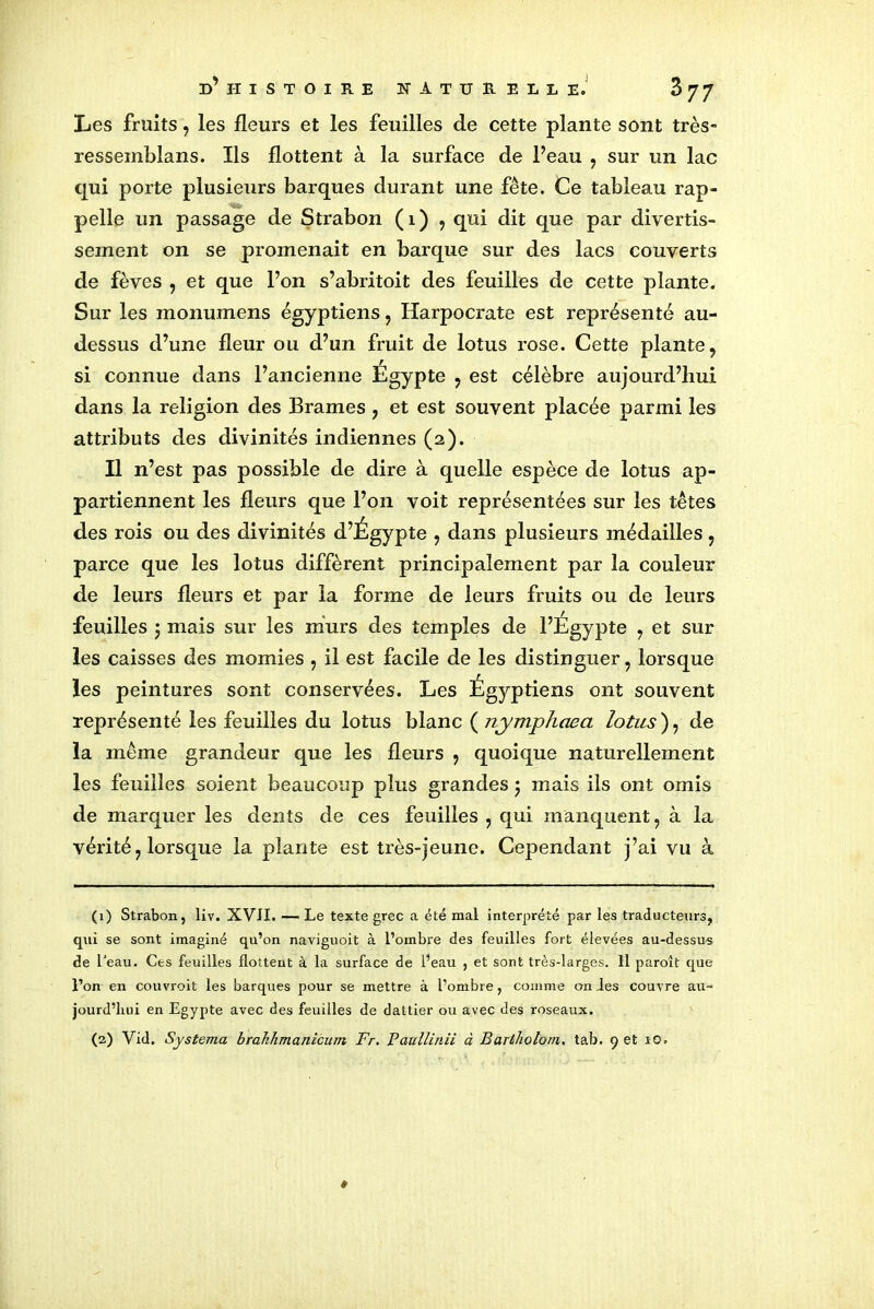 Les fruits, les fleurs et les feuilles de cette plante sont très- ressemblans. Ils flottent à la surface de Peau , sur un lac qui porte plusieurs barques durant une fête. Ce tableau rap- pelle un passage de Strabon ( 1 ) , qui dit que par divertis- sement on se promenait en barque sur des lacs couverts de fèves , et que l’on s’abritoit des feuilles de cette plante. Sur les monumens égyptiens, Harpocrate est représenté au- dessus d’une fleur ou d’un fruit de lotus rose. Cette plante, si connue dans l’ancienne Égypte , est célèbre aujourd’hui dans la religion des Brames , et est souvent placée parmi les attributs des divinités indiennes (2). Il n’est pas possible de dire à quelle espèce de lotus ap- partiennent les fleurs que l’on voit représentées sur les têtes des rois ou des divinités d’Égypte , dans plusieurs médailles, parce que les lotus diffèrent principalement par la couleur de leurs fleurs et par la forme de leurs fruits ou de leurs feuilles 5 mais sur les murs des temples de l’Egypte , et sur les caisses des momies , il est facile de les distinguer, lorsque les peintures sont conservées. Les Égyptiens ont souvent représenté les feuilles du lotus blanc ( nymphaea lotus ), de la même grandeur que les fleurs , quoique naturellement les feuilles soient beaucoup plus grandes 5 mais ils ont omis de marquer les dents de ces feuilles , qui manquent, à la vérité, lorsque la plante est très-jeune. Cependant j’ai vu à (1) Strabon, liv. XVII. — Le texte grec a été mal interprété par les traducteurs, qui se sont imaginé qu’on naviguoit à l’ombre des feuilles fort élevées au-dessus de l'eau. Ces feuilles flottent à la surface de l’eau , et sont très-larges. 11 paroît que l’on en couvroit les barques pour se mettre à l’ombre, comme on des couvre au- jourd’hui en Egypte avec des feuilles de dattier ou avec des roseaux. (2) Vid. Systema brahhmanicutn Fr. Paullinii à Bartholom. tab. 9 et 10.