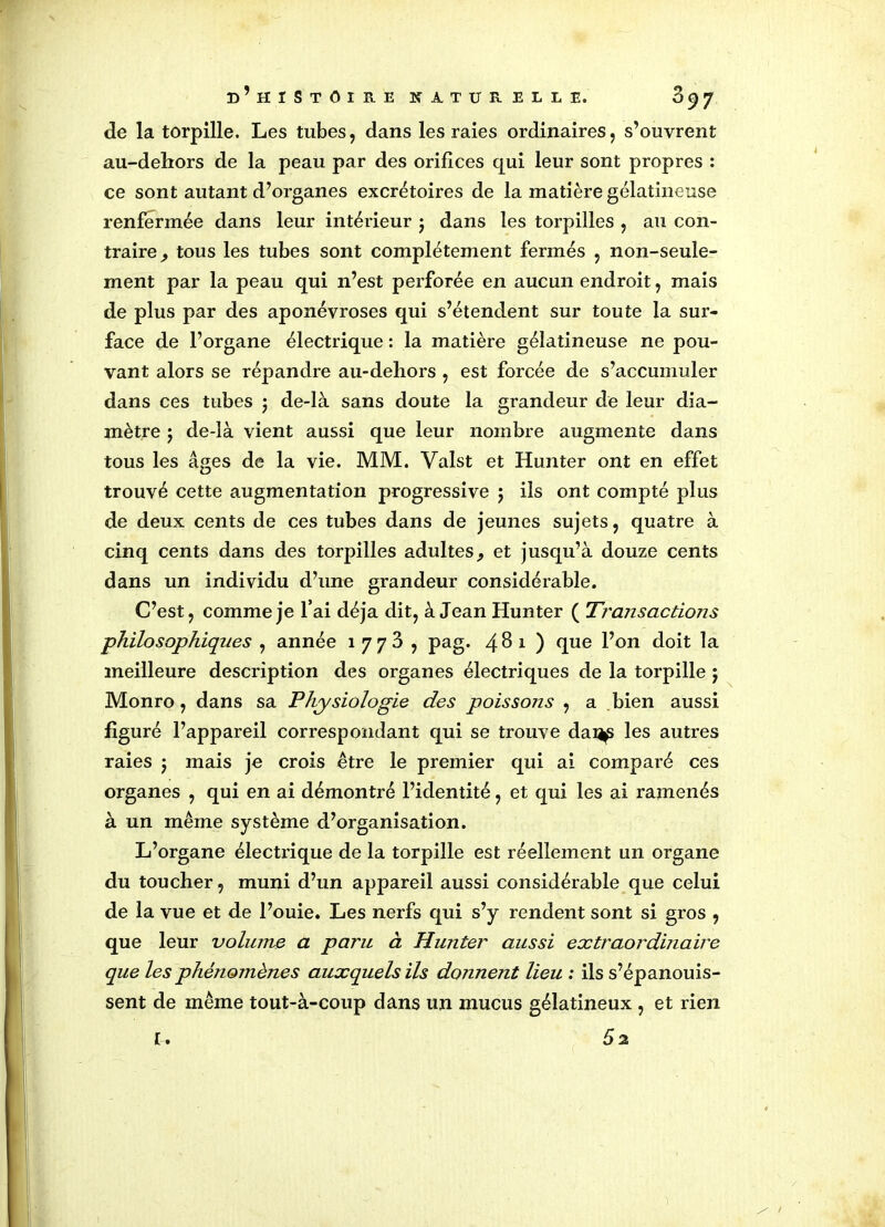 de la torpille. Les tubes, dans les raies ordinaires, s’ouvrent au-dehors de la peau par des orifices qui leur sont propres : ce sont autant d’organes excrétoires de la matière gélatineuse renfermée dans leur intérieur j dans les torpilles , au con- traire , tous les tubes sont complètement fermés , non-seule- ment par la peau qui n’est perforée en aucun endroit, mais de plus par des aponévroses qui s’étendent sur toute la sur- face de l’organe électrique : la matière gélatineuse ne pou- vant alors se répandre au-dehors , est forcée de s’accumuler dans ces tubes ; de-là sans doute la grandeur de leur dia- mètre j de-là vient aussi que leur nombre augmente dans tous les âges de la vie. MM. Valst et Hunter ont en effet trouvé cette augmentation progressive $ ils ont compté plus de deux cents de ces tubes dans de jeunes sujets, quatre à cinq cents dans des torpilles adultes, et jusqu’à douze cents dans un individu d’une grandeur considérable. C’est, comme je l’ai déjà dit, à Jean Hunter ( Transactions philosophiques , année 1 773 , pag. 48 1 ) que l’on doit la meilleure description des organes électriques de la torpille 5 Monro, dans sa Physiologie des poissons , a bien aussi figuré l’appareil correspondant qui se trouve dai^ les autres raies j mais je crois être le premier qui ai comparé ces organes , qui en ai démontré l’identité, et qui les ai ramenés à un même système d’organisation. L’organe électrique de la torpille est réellement un organe du toucher, muni d’un appareil aussi considérable que celui de la vue et de l’ouie. Les nerfs qui s’y rendent sont si gros , que leur voliune a paru à Hunter aussi extraordmaire que les phénomènes auxquels ils donnent lieu : ils s’épanouis- sent de même tout-à-coup dans un mucus gélatineux , et rien