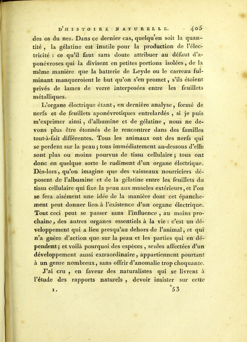 des os du nez. Dans ce dernier cas, quelqu'en soit la quan- tité , la gélatine est inutile pour la production de l’élec- tricité : ce qu’il faut sans doute attribuer au défaut d’a- ponévroses qui la divisent en petites portions isolées , de la même manière que la batterie de Leyde ou le carreau ful- minant manqueroient le but qu’on s’en promet, s’ils étoient privés de lames de verre interposées entre les feuillets métalliques. L’organe électrique étant, en dernière analyse, formé de nerfs et de feuillets aponévrotiques entrelardés , si je puis m’exprimer ainsi , d’albumine et de gélatine , nous ne de- vons plus être étonnés de le rencontrer dans des familles tout-à-fait différentes. Tous les animaux ont des nerfs qui se perdent sur la peau j tous immédiatement au-dessous d’elle sont plus ou moins pourvus de tissu cellulaire j tous ont donc en quelque sorte le rudiment d’un organe électrique. Dès-lors, qu’on imagine que des vaisseaux nourriciers dé- posent de l’albumine et de la gélatine entre les feuillets du tissu cellulaire qui fixe la peau aux muscles extérieurs, et l’on se fera aisément une idée de la manière dont cet épanche- ment peut donner lieu-à l’existence d’un organe électrique. Tout ceci peut se passer sans l’influence , au moins pro- chaine , des autres organes essentiels à la vie : c’est un dé- veloppement qui a lieu presqu’au dehors de l’animal, et qui n’a guère d’action que sur la peau et les parties qui en dé- pendent j et voilà pourquoi des espèces , seules affectées d’un développement aussi extraordinaire, appartiennent pourtant à un genre nombreux, sans offrir d’anomalie trop choquante. J’ai cru , en faveur des naturalistes qui se livrent à l’étude des rapports naturels , devoir insister sur cette