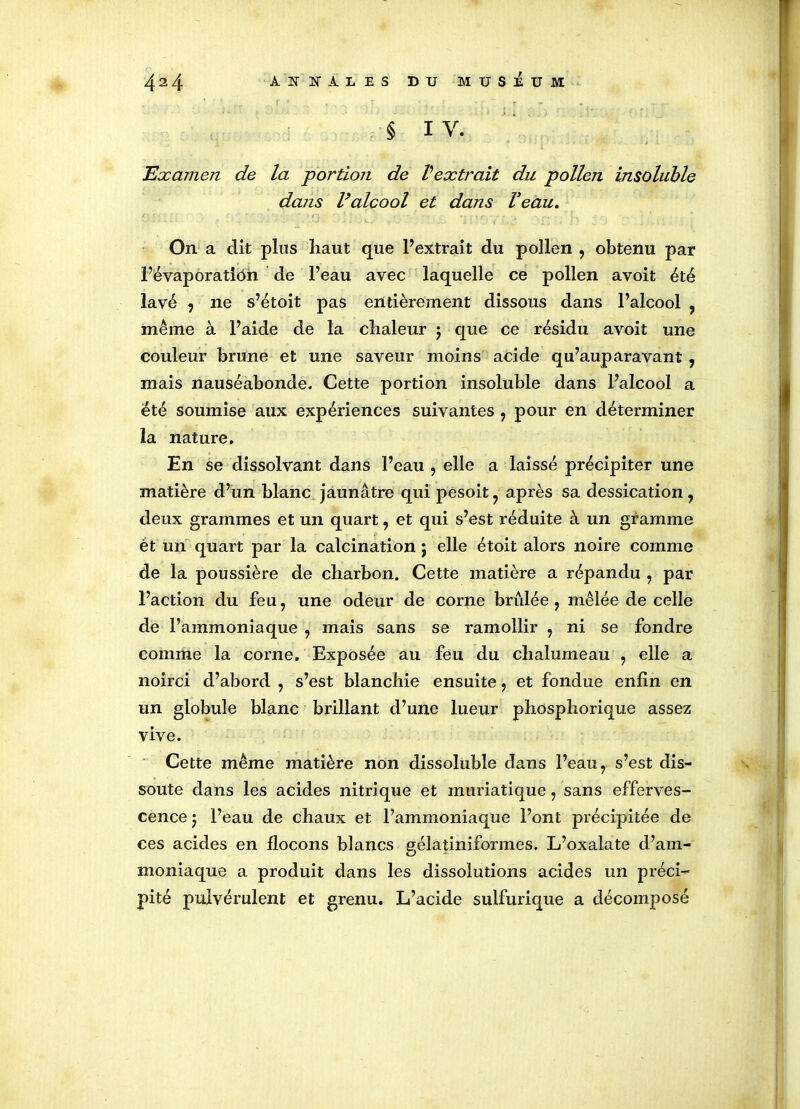 § I V. Examen de la portion de Vextrait du pollen insoluble dans l’alcool et dans Veau. On a dit plus haut que l’extrait du pollen , obtenu par Févaporatiôn de l’eau avec laquelle ce pollen avoit été lavé , ne s’étoit pas entièrement dissous dans l’alcool , même à l’aide de la chaleur $ que ce résidu avoit une couleur brune et une saveur moins acide qu’auparavant , mais nauséabonde. Cette portion insoluble dans l’alcool a été soumise aux expériences suivantes , pour en déterminer la nature. En se dissolvant dans l’eau , elle a laissé précipiter une matière d’un blanc jaunâtre qui pesoit, après sa dessication, deux grammes et un quart, et qui s’est réduite à un gramme ét un quart par la calcination ; elle étoit alors noire comme de la poussière de charbon. Cette matière a répandu , par l’action du feu, une odeur de corne brûlée, mêlée de celle de l’ammoniaque , mais sans se ramollir , ni se fondre comme la corne. Exposée au feu du chalumeau , elle a noirci d’abord , s’est blanchie ensuite, et fondue enfin en un globule blanc brillant d’une lueur phosphorique assez vive. Cette même matière non dissoluble dans l’eau, s’est dis- soute dans les acides nitrique et muriatique, sans efferves- cence 5 l’eau de chaux et l’ammoniaque l’ont précipitée de ces acides en flocons blancs gélatiniformes. L’oxalate d’am- moniaque a produit dans les dissolutions acides un préci- pité pulvérulent et grenu. L’acide sulfurique a décomposé