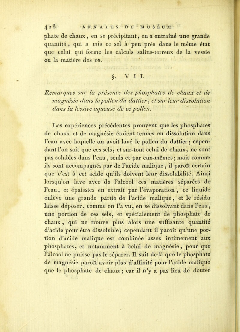 pliate de chaux, en se précipitant, en a entraîné une grande quantité , qui a mis ce sel à peu près dans le même état que celui qui forme les calculs salins-terreux de la vessie ou la matière des os. §. VIL Remarques sur la présence des phosphates de chaux et de magnésie dans le pollen du dattier, et sur leur dissolution dans la lessive aqueuse de ce pollen. Les expériences précédentes prouvent que les phosphates de chaux et de magnésie étoient tenues en dissolution dans Feau avec laquelle on avoit lavé le pollen du dattier j cepen- dant l’on sait que ces sels, et sur-tout celui de chaux , ne sont pas solubles dans Feau, seuls et par eux-mêmes ; mais comme ils sont accompagnés par de l’acide malique , il paroît certain que c’est à cet acide qu’ils doivent leur dissolubilité. Ainsi lorsqu'on lave avec de l’alcool ces matières séparées de Feau, et épaissies en extrait par l’évaporation , ce liquide enlève une grande partie de l’acide malique, et le résidu laisse déposer, comme on Fa vu, en se dissolvant dans Feau, une portion de ces sels, et spécialement de phosphate de chaux, qui ne trouve plus alors une suffisante quantité d’acide pour être dissoîublej cependant il paroît qu’une por- tion d’acide malique est combinée assez intimement aux phosphates, et notamment à celui de magnésie, pour que l’alcool ne puisse pas le séparer. Il suit de-là que le phosphate de magnésie paroît avoir plus d’affinité pour l’acide malique que le phosphate de chaux j car il n’y a pas lieu de douter