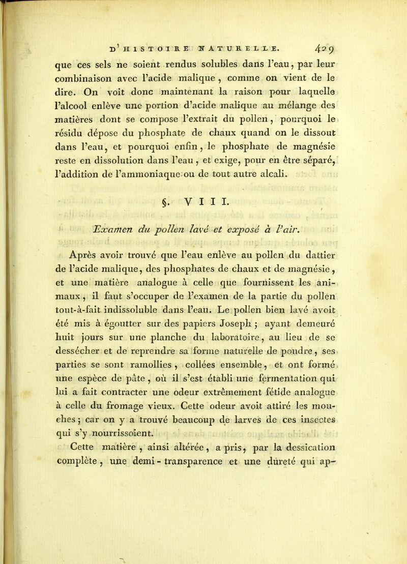 que ces sels ne soient rendus solubles dans l’eau, par leur combinaison avec l’acide malique , comme on vient de le dire. On voit donc maintenant la raison pour laquelle Falcool enlève une portion d’acide malique au mélange des matières dont se compose l’extrait du pollen, pourquoi le résidu dépose du phosphate de chaux quand on le dissout dans l’eau? et pourquoi enfin, le phosphate de magnésie reste en dissolution dans l’eau, et exige, pour en être séparé, l’addition de l’ammoniaque ou de tout autre alcali. §. VIII. . Examen du pollen lavé et exposé à l’air. Après avoir trouvé que l’eau enlève au pollen du dattier de l’acide malique, des phosphates de chaux et de magnésie, et une matière analogue à celle que fournissent les ani- maux , il faut s’occuper de l’examen de la partie du pollen tout-à-fait indissoluble dans l’eau. Le pollen bien lavé avoit été mis à égoutter sur des papiers Joseph $ ayant demeuré huit jours sur une planche du laboratoire, au lieu de se dessécher et de reprendre sa forme naturelle de poudre, ses parties se sont ramollies , collées ensemble, et ont formé une espèce de pâte , où il s’est établi une fermentation qui lui a fait contracter une odeur extrêmement fétide analogue à celle du fromage vieux. Cette odeur avoit attiré les mou- ches 5 car on y a trouvé beaucoup de larves de ces insectes qui s’y nourrissoient. Cette matière , ainsi altérée, a pris, par la dessication complète , une demi - transparence et une dureté qui ap~