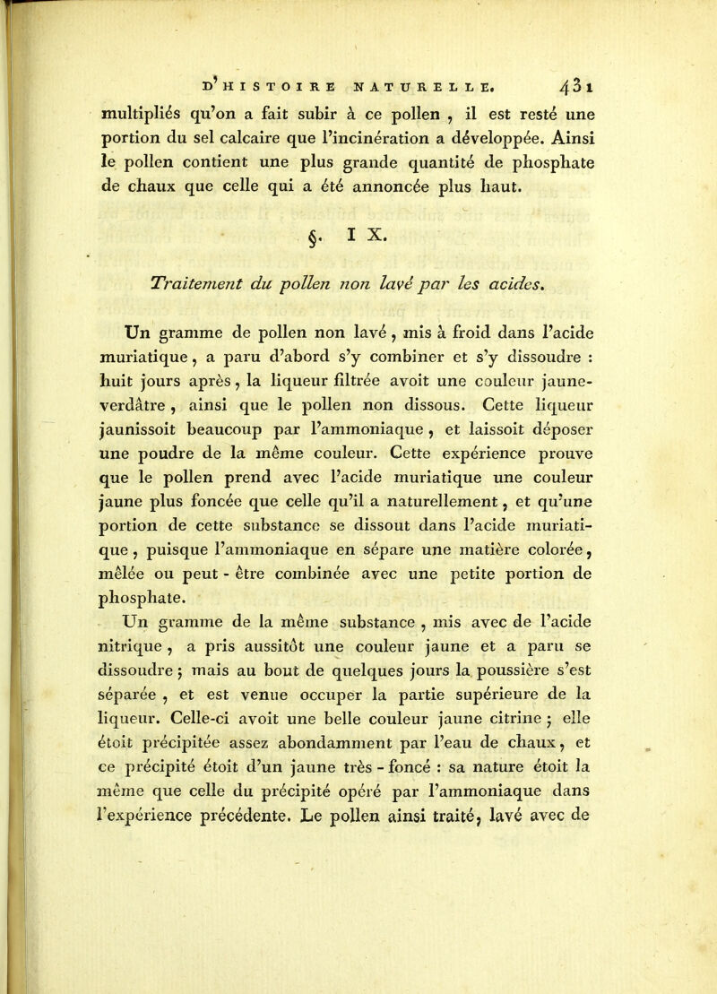 multipliés qu’on a fait subir à ce pollen , il est resté une portion du sel calcaire que l’incinération a développée. Ainsi le pollen contient une plus grande quantité de phosphate de chaux que celle qui a été annoncée plus haut. §. I X. Traitement du -pollen non lavé par les acides. Un gramme de pollen non lavé7 mis à froid dans l’acide muriatique7 a paru d’abord s’y combiner et s’y dissoudre : huit jours après 7 la liqueur filtrée avoit une couleur jaune- verdâtre , ainsi que le pollen non dissous. Cette liqueur jaunissoit beaucoup par l’ammoniaque , et laissoit déposer une poudre de la même couleur. Cette expérience prouve que le pollen prend avec l’acide muriatique une couleur jaune plus foncée que celle qu’il a naturellement ? et qu’une portion de cette substance se dissout dans l’acide muriati- que ? puisque l’ammoniaque en sépare une matière colorée, mêlée ou peut - être combinée avec une petite portion de phosphate. Un gramme de la même substance , mis avec de l’acide nitrique , a pris aussitôt une couleur jaune et a paru se dissoudre 5 mais au bout de quelques jours la poussière s’est séparée 5 et est venue occuper la partie supérieure de la liqueur. Celle-ci avoit une belle couleur jaune citrine 5 elle étoit précipitée assez abondamment par l’eau de chaux 7 et ce précipité étoit d’un jaune très - foncé : sa nature étoit la même que celle du précipité opéré par l’ammoniaque dans l’expérience précédente. Le pollen ainsi traité; lavé avec de