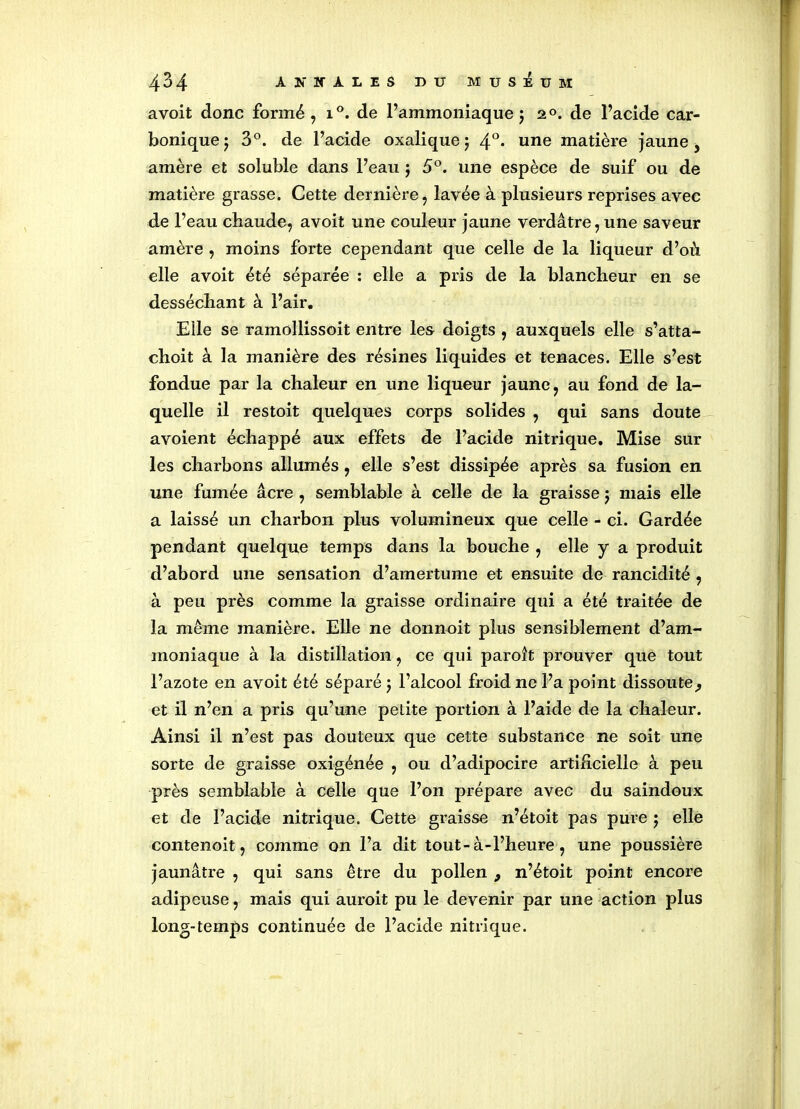 avoit donc formé, i°. de l’ammoniaque $ 2°. de l’acide car- bonique j 3°. de l’acide oxalique ; 4°* une matière jaune, amère et soluble dans l’eau $ 5°. une espèce de suif ou de matière grasse. Cette dernière, lavée à plusieurs reprises avec de l’eau chaude, avoit une couleur jaune verdâtre,une saveur amère , moins forte cependant que celle de la liqueur d’où elle avoit été séparée : elle a pris de la blancheur en se desséchant à l’air. Elle se ramollissoit entre les doigts , auxquels elle s’atta- choit à la manière des résines liquides et tenaces. Elle s’est fondue par la chaleur en une liqueur jaune, au fond de la- quelle il restoit quelques corps solides , qui sans doute avoient échappé aux effets de l’acide nitrique. Mise sur les charbons allumés, elle s’est dissipée après sa fusion en une fumée âcre , semblable à celle de la graisse $ mais elle a laissé un charbon plus volumineux que celle - ci. Gardée pendant quelque temps dans la bouche , elle y a produit d’abord une sensation d’amertume et ensuite de rancidité , à peu près comme la graisse ordinaire qui a été traitée de la même manière. Elle ne donnoit plus sensiblement d’am- moniaque à la distillation, ce qui paroît prouver que tout l’azote en avoit été séparé $ l’alcool froid ne l’a point dissoute ^ et il n’en a pris qu’une petite portion à l’aide de la chaleur. Ainsi il n’est pas douteux que cette substance ne soit une sorte de graisse oxigénée , ou d’adipocire artificielle à peu près semblable à celle que l’on prépare avec du saindoux et de l’acide nitrique. Cette graisse n’étoit pas pure ; elle contenoit, comme on l’a dit tout-à-l’heure, une poussière jaunâtre , qui sans être du pollen 9 n’étoit point encore adipeuse, mais qui auroit pu le devenir par une action plus long-temps continuée de l’acide nitrique.