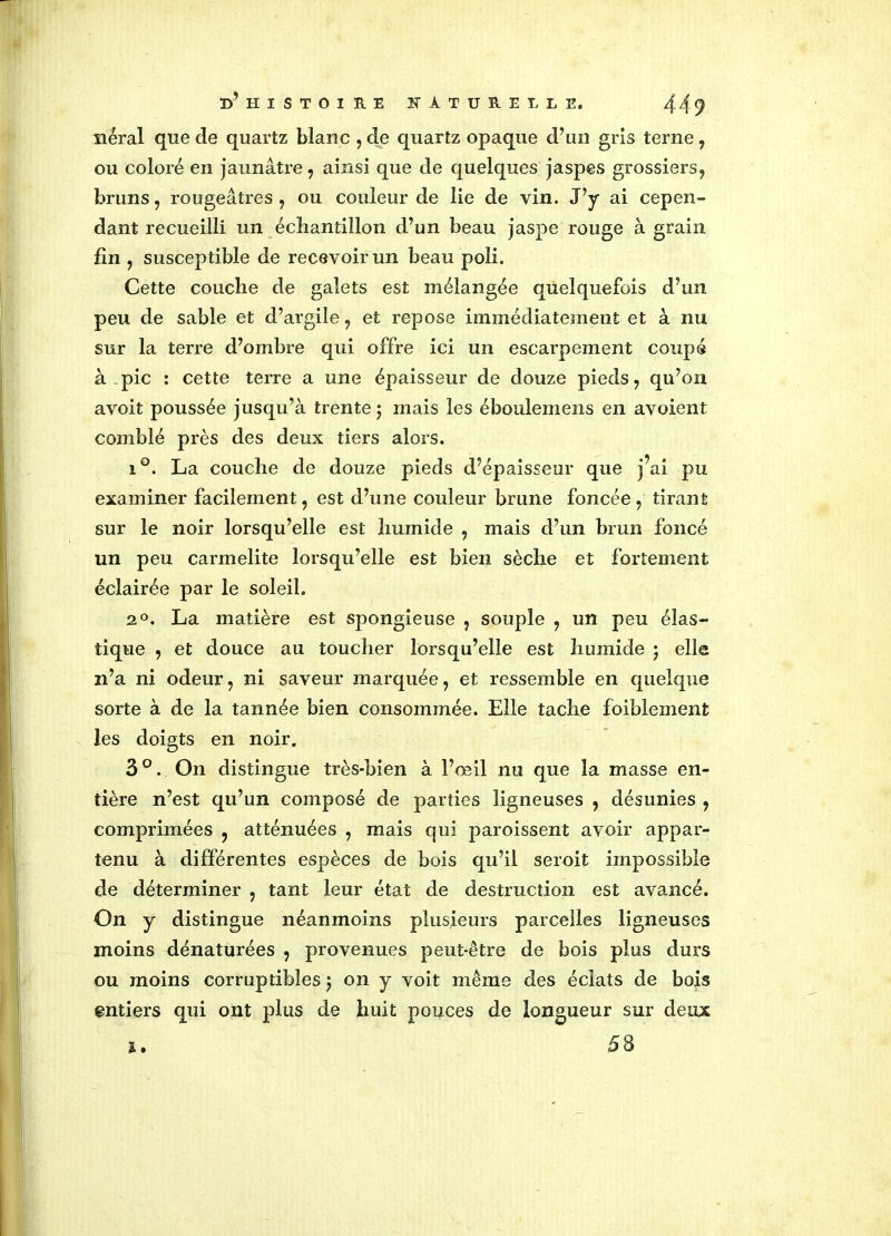 néral que de quartz blanc , de quartz opaque d’un gris terne , ou coloré en jaunâtre, ainsi que de quelques jaspes grossiers, bruns, rougeâtres , ou couleur de lie de vin. J’y ai cepen- dant recueilli un échantillon d’un beau jaspe rouge à grain fin , susceptible de recevoir un beau poli. Cette couche de galets est mélangée quelquefois d’un peu de sable et d’argile, et repose immédiatement et à nu sur la terre d’ombre qui offre ici un escarpement coupé à pic : cette terre a une épaisseur de douze pieds, qu’on avoit poussée jusqu’à trente ; mais les éboulemens en avoient comblé près des deux tiers alors. i°. La couche de douze pieds d’épaisseur que j’ai pu examiner facilement, est d’une couleur brune foncée , tirant sur le noir lorsqu’elle est humide , mais d’un brun foncé un peu carmélite lorsqu’elle est bien sèche et fortement éclairée par le soleil. 2°. La matière est spongieuse , souple , un peu élas- tique , et douce au toucher lorsqu’elle est humide ; elle n’a ni odeur, ni saveur marquée, et ressemble en quelque sorte à de la tannée bien consommée. Elle tache foiblement les doigts en noir. 3°. On distingue très-bien à l’œil nu que la masse en- tière n’est qu’un composé de parties ligneuses , désunies , comprimées , atténuées , mais qui paroissent avoir appar- tenu à différentes espèces de bois qu’il seroit impossible de déterminer , tant leur état de destruction est avancé. On y distingue néanmoins plusieurs parcelles ligneuses moins dénaturées , provenues peut-être de bois plus durs ou moins corruptibles $ on y voit même des éclats de bois entiers qui ont plus de huit pouces de longueur sur deux ï. 58