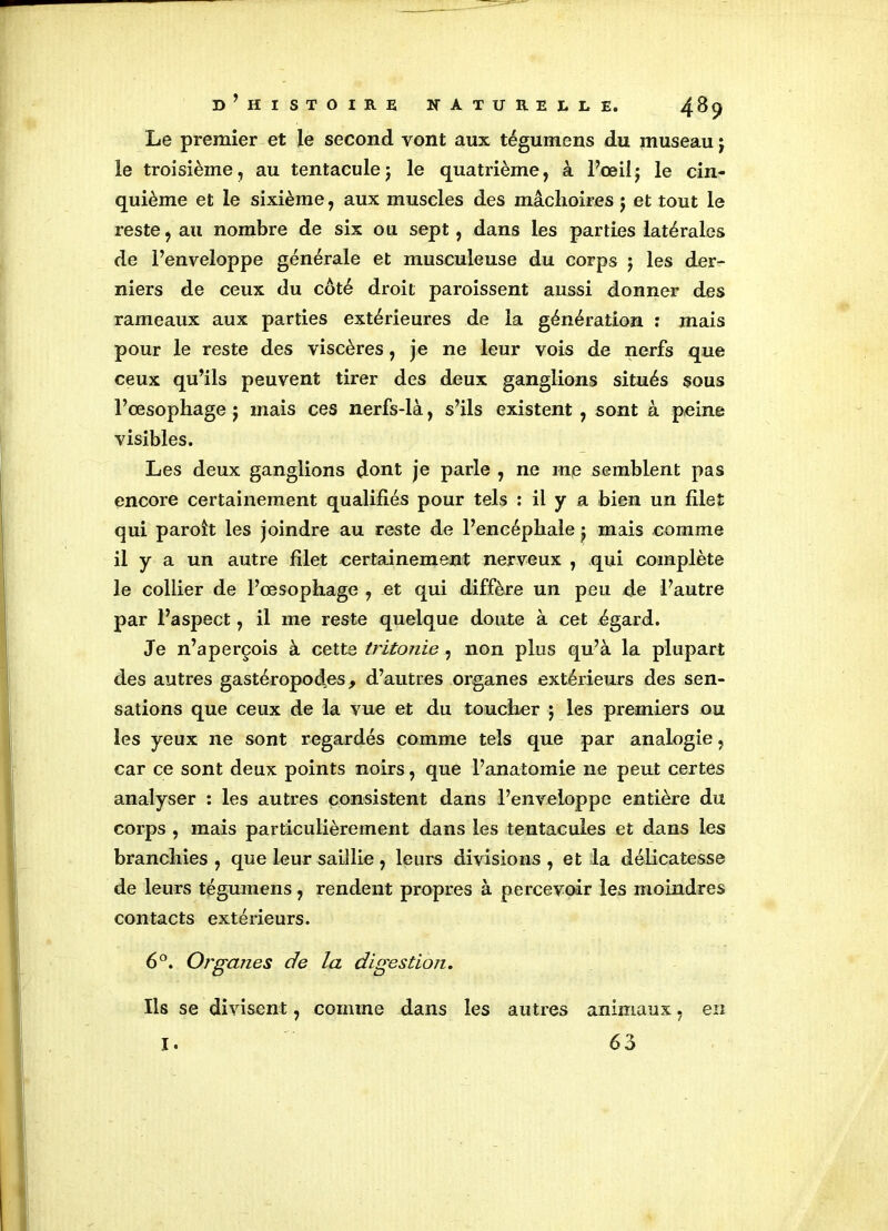 Le premier et le second vont aux tégumens du museau j le troisième, au tentaculej le quatrième, à l’œil j le cin- quième et le sixième, aux muscles des mâchoires $ et tout le reste, au nombre de six ou sept, dans les parties latérales de l’enveloppe générale et musculeuse du corps j les der- niers de ceux du côté droit paroissent aussi donner des rameaux aux parties extérieures de la génération : mais pour le reste des viscères, je ne leur vois de nerfs que ceux qu’ils peuvent tirer des deux ganglions situés sous l’œsophage j mais ces nerfs-là, s’ils existent , sont à peine visibles. Les deux ganglions dont je parle , ne me semblent pas encore certainement qualifiés pour tels : il y a bien un filet qui paroit les joindre au reste de l’encéphale j mais comme il y a un autre filet certainement nerveux , qui complète le collier de l’œsophage , et qui diffère un peu de l’autre par l’aspect, il me reste quelque doute à cet égard. Je n’aperçois à cette tritonie , non plus qu’à la plupart des autres gastéropodes, d’autres organes extérieurs des sen- sations que ceux de la vue et du toucher ; les premiers ou les yeux ne sont regardés comme tels que par analogie, car ce sont deux points noirs, que l’anatomie ne peut certes analyser : les autres consistent dans l’enveloppe entière du corps , mais particulièrement dans les tentacules et dans les branchies , que leur saillie , leurs divisions , et la délicatesse de leurs tégumens, rendent propres à percevoir les moindres contacts extérieurs. 6°. Organes de la digestion. Ils se divisent, comme dans les autres animaux, en