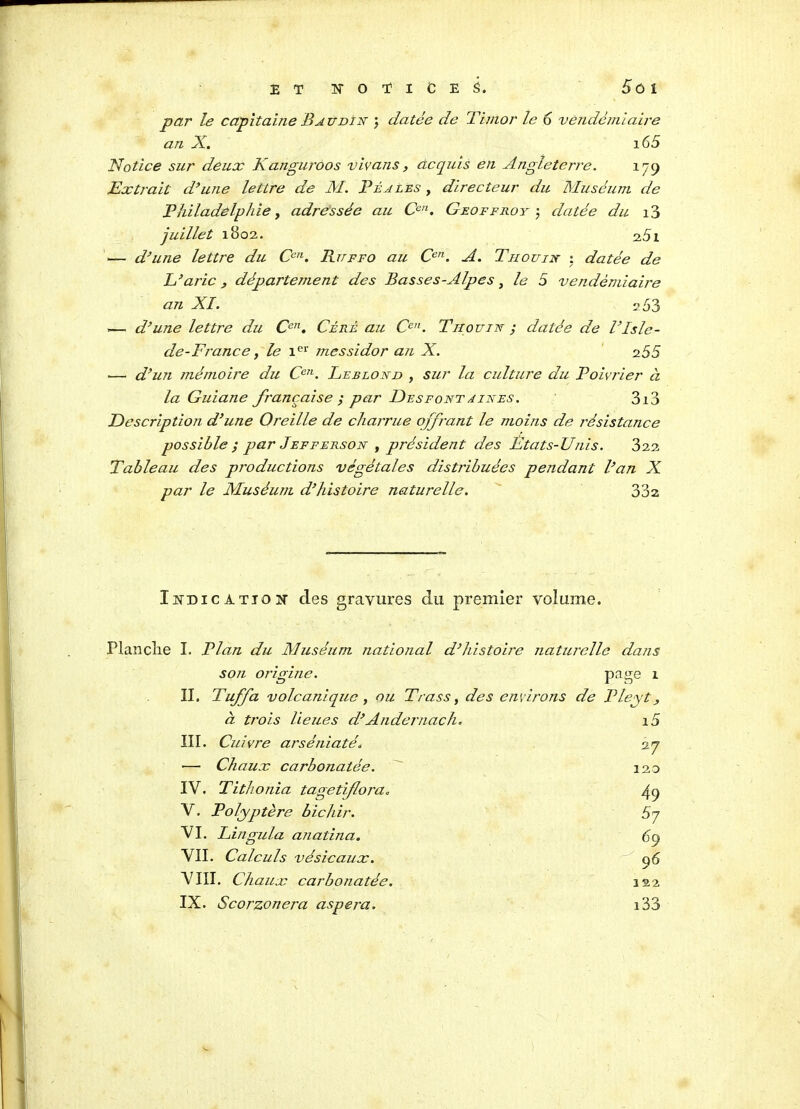 ET NOTICE Ô. 5ùl par le capitaine Baudin ; datée de Timor le 6 vendémiaire an X. 165 Notice sur deux Kanguroos vivans, acquis en Angleterre. 179 Extrait d’une lettre de M. Béa les , directeur du Muséum de Philadelphie, adressée au Cen. Geoffroy ; datée du i3 juillet 1802. 2.51 — d’une lettre du Ccn. Ruffo au Cen. A. T h ou in : datée de L’aric, département des Basses-Alpes, le 5 vendémiaire an XI. 2 53 »— d’une lettre du Cen. Céré au Ccn. Tii ou in ; datée de l’Isle- de-France, le 1er messidor an X. 255 — d’un mémoire du Cen. Leblond , sur la culture du Poivrier à la Guiane française ; par Desfont unes. 3i3 Description d’une Oreille de charrue offrant le moins de insistance possible ; par Jefferson , président des Etats-Unis. 322 Tableau des productions végétales distribuées pendant l’an X par le Muséum d’histoire naturelle. 332 Indication des gravures du premier volume. Planclie I. Plan du Muséum national d’histoire naturelle dans son origine. page 1 II. Tuffa volcanique , ou Trass, des environs de Pleyt, à trois lieues d’Andcmach. 15 III. Cuivre arséniaté. 27 — Chaux carbonatée. 120 IY. Tithonia tagetiflora. 49 V. Polyptère bichir. 5? VI. Lingula anatina. 69 VII. Calculs vésicaux. 96 VIII. Chaux carbonatée. 222 IX. Scorzonera aspera. i33