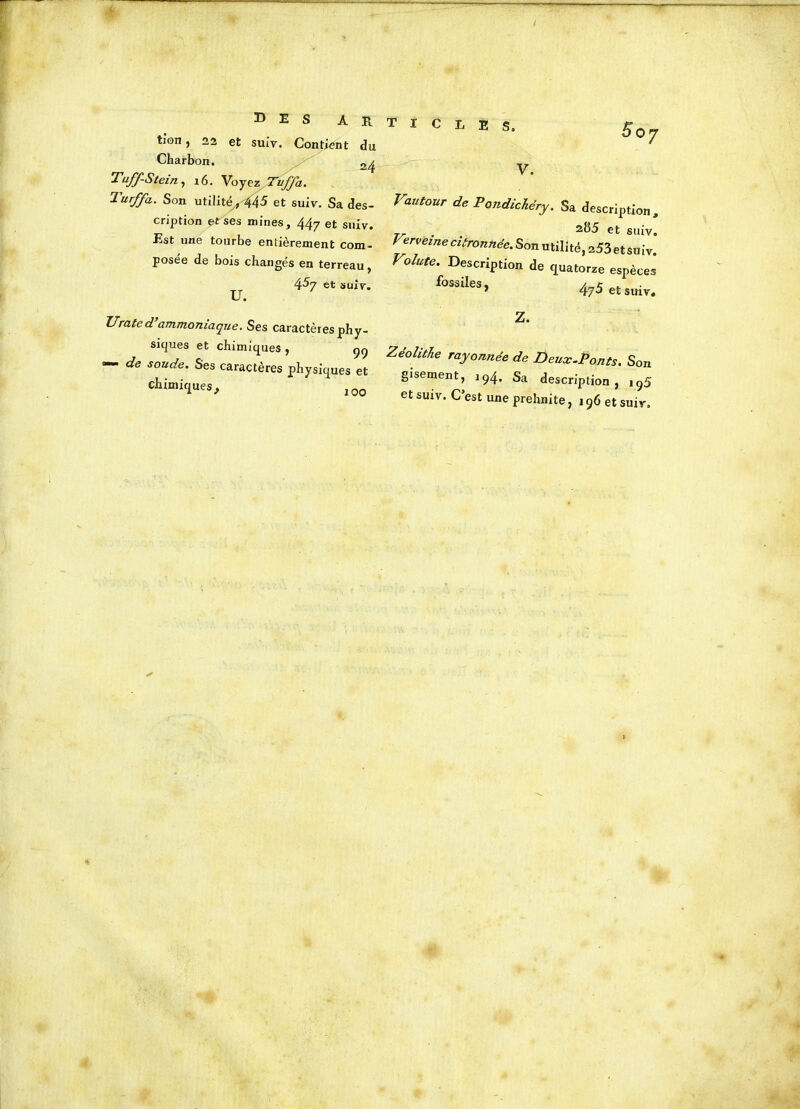 35 E S A R tion, 22 et suiv. Contient du 2 4 Charbon. Tuff-Stein, x6. Voyez Tvfja. Turffa.. Son utilité, 445 et suiv. Sa des- cription et ses mines, 447 et suiv. Est une tourbe entièrement com- posée de bois changés en terreau , 4^7 et suiv. U • Urated ammoniaque. Ses caractères phy- siques et chimiques, qq — de soude. Ses caractères physiques et chimiq ues, 100 T I C L E S. °7 v. Vautour de Pondichéry. Sa <Wip,i0„, . t 285 et suiv. Verveine citronnée. Son utilité, 253 et suiv. Voiute. Description de quatorze espèces f0S3iIes> 475 et suiv. Z. Zeohtîie rayonnée de Deux-Ponts. Son gisement, 194. Sa description, iq5 et suiv. C’est une prehnite, 196 et suiv.