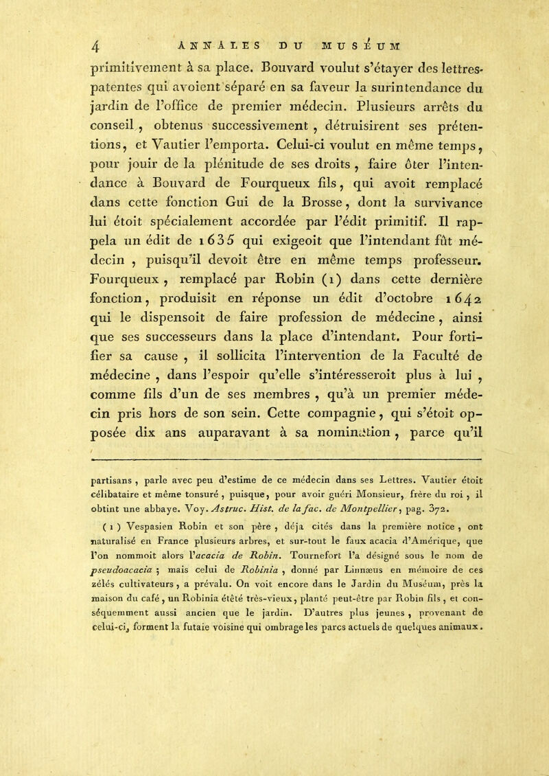 primitivement à sa place. Bouvard voulut s’étayer des lettres- patentes qui avoient séparé en sa faveur la surintendance du jardin de l’office de premier médecin. Plusieurs arrêts du conseil , obtenus successivement , détruisirent ses préten- tions, et Vautier l’emporta. Celui-ci voulut en même temps, pour jouir de la plénitude de ses droits , faire ôter l’inten- dance à Bouvard de Fourqueux fils, qui avoit remplacé dans cette fonction Gui de la Brosse, dont la survivance lui étoit spécialement accordée par l’édit primitif. Il rap- pela un édit de i635 qui exigeoit que l’intendant fût mé- decin , puisqu’il devoit être en même temps professeur. Fourqueux , remplacé par Robin (i) dans cette dernière fonction, produisit en réponse un édit d’octobre 1642 qui le dispensoit de faire profession de médecine, ainsi que ses successeurs dans la place d’intendant. Pour forti- fier sa cause , il sollicita l’intervention de la Faculté de médecine , dans l’espoir qu’elle s’intéresseroit plus à lui , comme fils d’un de ses membres , qu’à un premier méde- cin pris hors de son sein. Cette compagnie, qui s’étoit op- posée dix ans auparavant à sa nomination , parce qu’il partisans , parle avec peu d’estime de ce médecin dans ses Lettres. Vautier étoit célibataire et même tonsuré , puisque, pour avoir guéri Monsieur, frère du roi , il obtint une abbaye. Voy. Astruc. Hist. de lafac. de Montpellier, pag. 372. ( 1 ) Vespasien Robin et son père , déjà cités dans la première notice , ont naturalisé en France plusieurs arbres, et sur-tout le faux acacia d’Amérique, que l’on nommoit alors l'acacia de Robin. Tournefort l’a désigné sous le nom de pseudoacacia 5 mais celui de Robinia , donné par Linnæus en mémoire de ces zélés cultivateurs , a prévalu. On voit encore dans le Jardin du Muséum, près la maison du café , un Robinia étêté très-vieux, planté peut-être par Robin fils , et con- séquemment aussi ancien que le jardin. D’autres plus jeunes , provenant de celui-ci,, forment la futaie voisine qui ombrage les parcs actuels de quelques animaux.