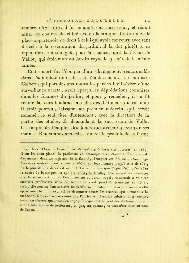 ternbre 1671 (1), il fut nommé son successeur, et réunit ainsi les chaires de chimie et de botanique. Cette nouvelle place appartenoit de droit à celui qui avoit concouru avec tant de zèle à la restauration du jardin j il îa dut plutôt à sa réputation et à son goût pour la science, qu’à la faveur de Vallot, qui étoit mort au Jardin royal le 9 août de la meme année. Cette mort fut Pépoque d’un changement remarquable dans l’administration de cet établissement. Le ministre Colbert, qui portoit dans toutes les parties l’œil sévère d’une surveillance exacte, avoit aperçu les déprédations commises dans les finances du jardin3 et pour y remédier, il en fit réunir la surintendance à celle des bâtimens du roi dont il étoit pourvu , laissant au premier médecin qui seroit nommé, le seul titre d’intendant, avec la direction de îa partie des études. Il demanda à la succession de Vallot le compte de l’emploi des fonds qui avoient passé par ses mains. Remettant dans celles du roi le produit de la ferme (1) Dans l’Eloge de Fagon, il est dit qu’aussitôt après son doctorat (en j66q) il eut les deux places de professeur en botanique et en chimie au Jardin royal. Cependant, dans les registres de la faculté , Joncquet est désigné , Horti régit hotanicus professor, sur la liste de i665 et sur les suivantes jusqu’à celle de 167J, où le jour de son décès est indiqué. Ce fait prouve que Fagon n’eut qu’en 1672 la chaire de botanique; et que dès i665, la faculté, reconnoissant les avantages que la science retiroit de l’établissement du Jardin royal , conseutoit à voir ses membres professeurs dans ce lieu. Elle avoit pensé différemment en 1647 , lorsqu’elle nomma dans son sein un professeur de botanique pour prouver qu’à elle appartenoit le droit exclusif de démontrer toutes les sciences qui tiennent à la médecine. On peut même croire que l’ancienne prévention subsista long - temps , lorsqu’on observe que , jusqu’en 1690, Joncquet fut le seul des docteurs qui prit sur la liste le titre de professeur, et que, sur aucune, ce titre n’est joint au nom de Fagon.