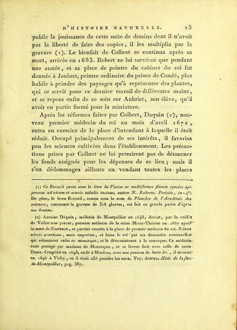 public la jouissance de cette suite de dessins dont il n’avoit pas la liberté de faire des copies , il les multiplia par la gravure (1). Le bienfait de Colbert se continua après sa mort, arrivée en i683. Robert ne lui survécut que pendant line année, et sa place de peintre du cabinet du roi fut donnée à Joubert, peintre ordinaire du prince de Condé, plus Labile à peindre des paysages qu’à représenter des plantes , qui se servit pour ce dernier travail de différentes mains , et se reposa enfin de ce soin sur Aubriet, son élève, qu’il avoit en partie formé pour là miniature. Après les réformes faites par Colbert, Daquin (2), nou- veau premier médecin du roi au mois d’avril 16 7 2 r entra en exercice de la place d’intendant à laquelle il étoit réduit. Occupé principalement de ses intérêts , il favorisa peu les sciences cultivées dans l’établissement. Les précau- tions prises par Colbert ne lui permirent pas de détourner les fonds assignés pour les dépenses de ce lieu ; mais il s’en dédommagea ailleurs en vendant toutes les places (1) Ce Recueil parut sous le titre de Varias ac multiformes florum species ap~ pressas advivnm et aeneis tabulis incisas, autore N. Roberto. Parisiis , in - fl De plus, le beau Recueil, connu sous le nom de Planches de P Académie des sciences, contenant la gravure de 3i6 plantes, est fait en grande partie d’après ses dessins. (2) Antoine Daquin, médecin de Montpellier en 1648, devint, par le crédit de Vallofc son parent, premier médecin de la reine Marie-Théièse en 1667 âpre?” la mort de Guénaut, et parvint ensuite, à la place d^ premier médecin du roi. Il étoit adroit courtisan , mais importun , et lassa le roi par ses demandes continuelles?- ■qui rebutèrent enfin ce monarque , et'le déterminèrent à le renvoyer. Ce médecin étoit protégé par madame de Montespau , et sa faveur finit avec celle de cette Dame. Congédié en 1693, exilé à Moulins, avec une pension de 60OO liv. , il mourut en 1696 à Vichy , où il étoit allé prendre les eaux. Voy. Astruc. Hist. de lafaci - de Montpellier, pag. 387,