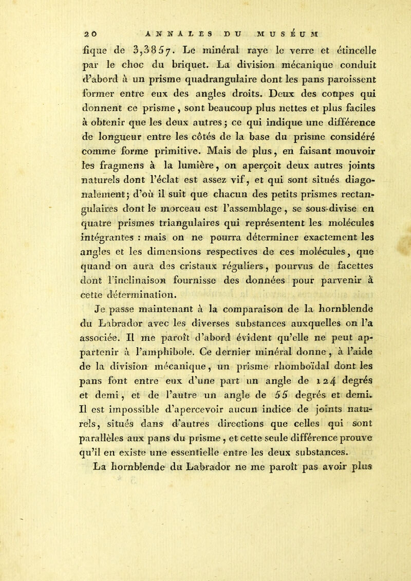 fique de 3,3 85j. Le minéral raye le verre et étincelle par le choc du briquet. La division mécanique conduit d’abord à un prisme quadrangulaire dont les pans paroissent former entre eux des angles droits. Deux des coupes qui donnent ce prisme, sont beaucoup plus nettes et plus faciles à obtenir que les deux autres j ce qui indique une différence de longueur entre les côtés de la base du prisme considéré comme forme primitive. Mais de plus, en faisant mouvoir les fragmens à la lumière, on aperçoit deux autres joints naturels dont l’éclat est assez vif, et qui sont situés diago- nalement; d’où il suit que chacun des petits prismes rectan- gulaires dont le morceau est l’assemblage , se sous-divise en quatre prismes triangulaires qui représentent les molécules intégrantes : mais on ne pourra déterminer exactement les angles et les dimensions respectives de ces molécules, que quand on aura des cristaux réguliers , pourvus de facettes dont l'inclinaison fournisse des données pour parvenir à cette détermination. Je passe maintenant à la comparaison de la hornblende du Labrador avec les diverses substances auxquelles on l’a associée. Il me paroît d’abord évident qu’elle ne peut ap- partenir à l’amphibole. Ce dernier minéral donne , à l’aide de la division mécanique, un prisme rhomboïdal dont les pans font entre eux d’une part un angle de 124 degrés et demi, et de l’autre un angle de 55 degrés et demi. Il est impossible d’apercevoir aucun indice de joints natu- rels, situés dans d’autres directions que celles qui sont parallèles aux pans du prisme , et cette seule différence prouve qu’il en existe une essentielle entre les deux substances. La hornblende du Labrador ne me paroît pas avoir plus