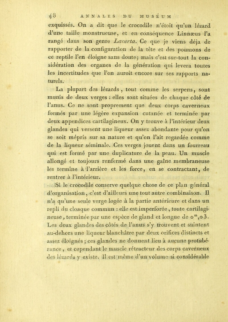 exquissés. On a dit que le crocodile n’étoit qn’un lézard d’une taille monstrueuse, et en conséquence Linnæus Fa rangé dans son genre Lacerta. Ce que je viens déjà de rapporter de la configuration de la tête et des poumons de ce reptile Fen éloigne sans doute j mais c’est sur-tout la con- sidération des organes de la génération qui lèvera toutes les incertitudes que Fon auroit encore sur ses rapports na- turels. La plupart des lézards , tout comme les serpens, sont munis de deux verges : elles sont situées de chaque coté de Fanus. Ce ne sont proprement que deux corps caverneux formés par une légère expansion cutanée et terminée par deux appendices cartilagineux. On y trouve à l’intérieur deux glandes qui versent une liqueur assez abondante pour qu’on se soit mépris sur sa nature et qu’on Fait regardée comme de la liqueur séminale. Ces verges jouent dans un fourreau qui est formé par une duplicature de la peau. Un muscle allongé et toujours renfermé dans une gaine membraneuse les termine à l’arrière et les force, en se contractant, de rentrer à l’intérieur. Si le crocodile conserve quelque chose de ce plan général d’organisation, c’est d’ailleurs une tout autre combinaison. Il n’a qu’une seule verge logée à la partie antérieure et dans un repli du cloaque commun : elle est imperforée, toute cartilagi- neuse, terminée par une espèce de gland et longue de om,o3. Les deux glandes des cotés de Fanus s’y trouvent et suintent an-dehors une liqueur blanchâtre par deux orifices distincts et assez éloignés ; ces glandes ne donnent lieu à aucune protubé- rance , et cependant le muscle rétracteur des corps caverneux des lézards y existe. Il est même d’un volume si considérable