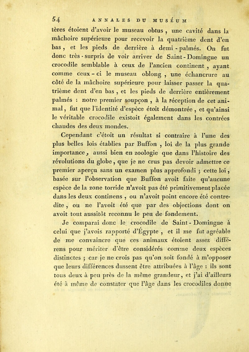 tères étoient d’avoir le museau obtus , une cavité dans la mâchoire supérieure pour recevoir la quatrième dent d’en bas , et les pieds de derrière à demi - palmés. On fut donc très - surpris de voir arriver de Saint - Domingue un crocodile semblable à ceux de l’ancien continent , ayant comme ceux - ci le museau oblong , une échancrure au côté de la mâchoire supérieure pour laisser passer la qua- trième dent d’en bas , et les pieds de derrière entièrement palmés : notre premier soupçon , à la réception de cet ani- mal, fut que l'identité d’espèce étoit démontrée , et qu’ainsi le véritable crocodile existoit également dans les contrées chaudes des deux mondes. Cependant c’étoit un résultat si contraire à l’une des plus belles lois établies par Buffon , loi de la plus grande importance, aussi bien en zoologie que dans l’histoire des révolutions du globe , que je ne crus pas devoir admettre ce premier aperçu sans un examen plus approfondi ; cette loi, basée sur l’observation que Buffon avoit faite qu’aucune espèce de la zone torride n’avoit pas été primitivement placée dans les deux continens , ou n’avoit point encore été contre- dite , ou ne l’avoit été que par des objections dont on avoit tout aussitôt reconnu le peu de fondement. Je comparai donc le crocodile de Saint - Domingue à celui que j’avois rapporté d’Egypte , et il me fut agréable de me convaincre que ces animaux étoient assez diffé- rens pour mériter d'être considérés comme deux espèces distinctes ; car je ne crois pas qu’on soit fondé à m’opposer que leurs différences dussent être attribuées à l’âge : ils sont tous deux à peu près de la même grandeur, et j’ai d’ailleurs été à même de constater que l’âge dans les crocodiles donne