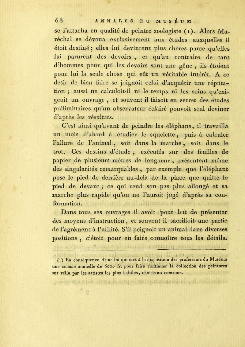 se l’attacha en qualité de peintre zoologiste (1). Alors Ma- réchal se dévoua exclusivement aux études auxquelles il étoit destiné ; elles lui devinrent plus chères parce qu’elles lui parurent des devoirs , et qu’au contraire de tant d’hommes pour qui les devoirs sont une gêne , ils étoient pour lui la seule chose qui eût un véritable intérêt. A ce désir de bien faire se joignoit celui d’acquérir une réputa- tion ; aussi ne calculoit-il ni le temps ni les soins qu’exi- geoit un ouvrage , et souvent il faisoit en secret des études préliminaires qu’un observateur éclairé pouvoit seul deviner d’après les résultats. C’est ainsi qu’avant de peindre les éléphans, il travailla un mois d’abord à étudier le squelette 9 puis à calculer l’allure de l’animal, soit dans la marche, soit dans le trot. Ces dessins d’étude , exécutés sur des feuilles de papier de plusieurs mètres de longueur , présentent même des singularités remarquables , par exemple que l’éléphant pose le pied de derrière au-delà de la place que quitte le pied de devant $ ce qui rend son pas plus allongé et sa marche plus rapide qu’on ne l’auroit jugé d’après sa con- formation. Dans tous ses ouvrages il avoit pour but de présenter des moyens d’instruction ? et souvent il sacriiîoit une partie de l’agrément à l’utilité. S’il peignoit un animal dans diverses positions , c’étoit pour en faire connoître tous les détails. (1) En conséquence «Tune loi qui met à la disposition des professeurs du Muséum une somme annuelle de 6000 fr. pour faire continuer la collection des peintures sur vélin par les artistes les plus habiles, choisis au concours.