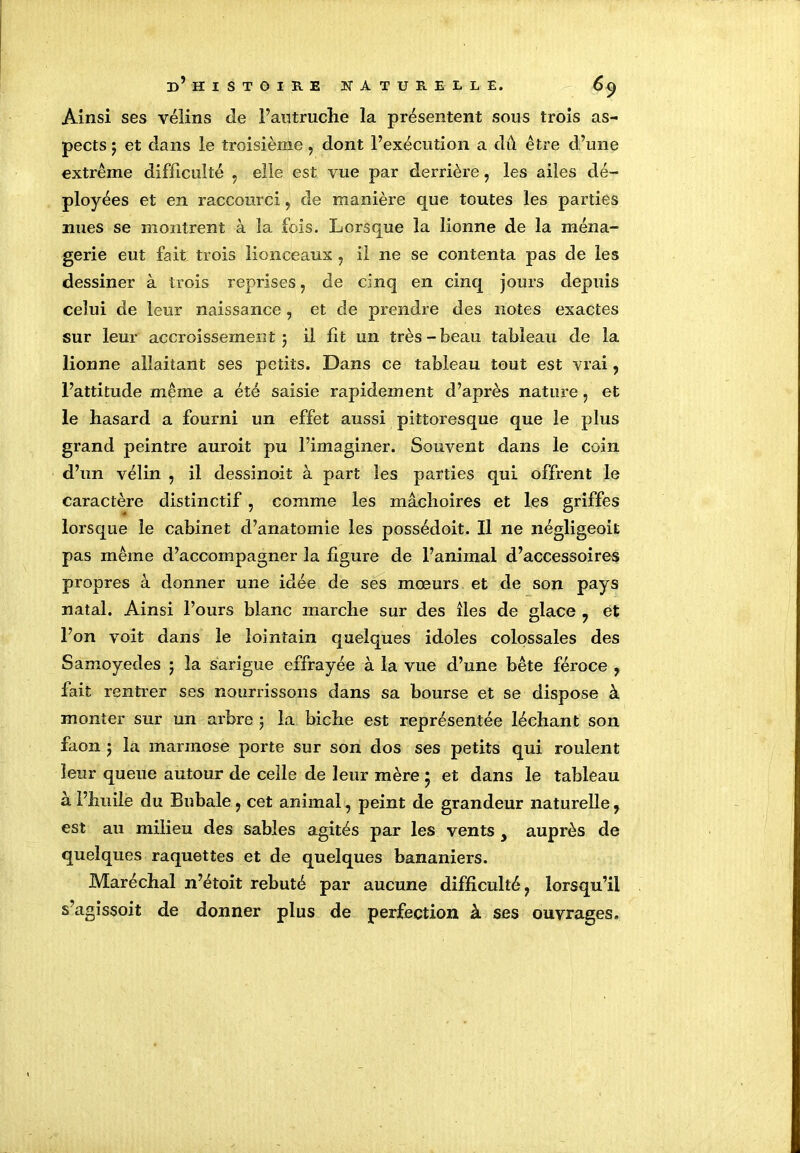 Ainsi ses vélins Je l’autruche la présentent sous trois as- pects y et dans le troisième, dont l’exécution a dû être d’une extrême difficulté , elle est vue par derrière, les ailes dé- ployées et en raccourci, de manière que toutes les parties nues se montrent à la fois. Lorsque la lionne de la ména- gerie eut fait trois lionceaux ? il ne se contenta pas de les dessiner à trois reprises, de cinq en cinq jours depuis celui de leur naissance, et de prendre des notes exactes sur leur accroissement 5 il fit un très-beau tableau de la lionne allaitant ses petits. Dans ce tableau tout est vrai ? l’attitude même a été saisie rapidement d’après nature, et le hasard a fourni un effet aussi pittoresque que le plus grand peintre auroit pu l’imaginer. Souvent dans le coin d’un vélin , il dessinoit à part les parties qui offrent le caractère distinctif, comme les mâchoires et les griffes lorsque le cabinet d’anatomie les possédoit. Il ne négligeoit pas même d’accompagner la figure de l’animal d’accessoires propres à donner une idée de ses moeurs et de son pays natal. Ainsi Fours blanc marche sur des îles de glace ? et l’on voit dans le lointain quelques idoles colossales des Samoyedes 5 la sarigue effrayée à la vue d’une bête féroce , fait rentrer ses nourrissons dans sa bourse et se dispose à monter sur un arbre 5 la biche est représentée léchant son faon y la marmose porte sur son dos ses petits qui roulent leur queue autour de celle de leur mère * et dans le tableau à l’huile du Bubale 7 cet animal, peint de grandeur naturelle, est au milieu des sables agités par les vents y auprès de quelques raquettes et de quelques bananiers. Maréchal n’étoit rebuté par aucune difficulté ? lorsqu’il s’agissoit de donner plus de perfection à ses ouvrages.