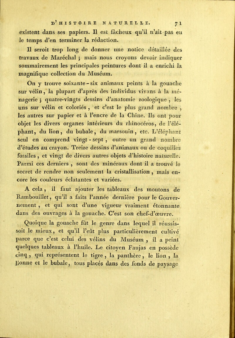 existent dans ses papiers. Il est fâcheux qu’il n’ait pas eu le temps d’en terminer la rédaction. Il seroit trop long de donner une notice détaillée des travaux de Maréchal ; mais nous croyons devoir indiquer sommairement les principales peintures dont il a enrichi la magnifique collection du Muséum. On y trouve soixante - six animaux peints à la gouache sur vélin ? la plupart d’après des individus vivans à la mé- nagerie 5 quatre-vingts dessins d’anatomie zoologique , les uns sur vélin et coloriés , et c’est le plus grand nombre , les autres sur papier et à l’encre de la Chine. Ils ont pour objet les divers organes intérieurs du rhinocéros, de l’élé- phant, du lion, du bubale, du marsouin, etc. L’éléphant seul en comprend vingt - sept , outre un grand nombre d’études au crayon. Treize dessins d’animaux ou de coquilles fossiles , et vingt de divers autres objets d’histoire naturelle. Parmi ces derniers , sont des minéraux dont il a trouvé le secret de rendre non seulement la cristallisation , mais en- core les couleurs éclatantes et variées. A cela, il faut ajouter les tableaux des moutons de Rambouillet, qu’il a faits l’année dernière pour le Gouver- nement , et qui sont d’une vigueur vraiment étonnante dans des ouvrages à la gouache. C’est son chef-d’œuvre. Quoique la gouache fût le genre dans lequel il réussis- soit le mieux, et qu’il l’eût plus particulièrement cultivé parce que c’est celui des vélins du Muséum , il a peint quelques tableaux à l’huile. Le citoyen Faujas en possède cinq , qui représentent le tigre , la panthère , le lion , îa lionne et le bubale, tous placés dans des fonds de paysage