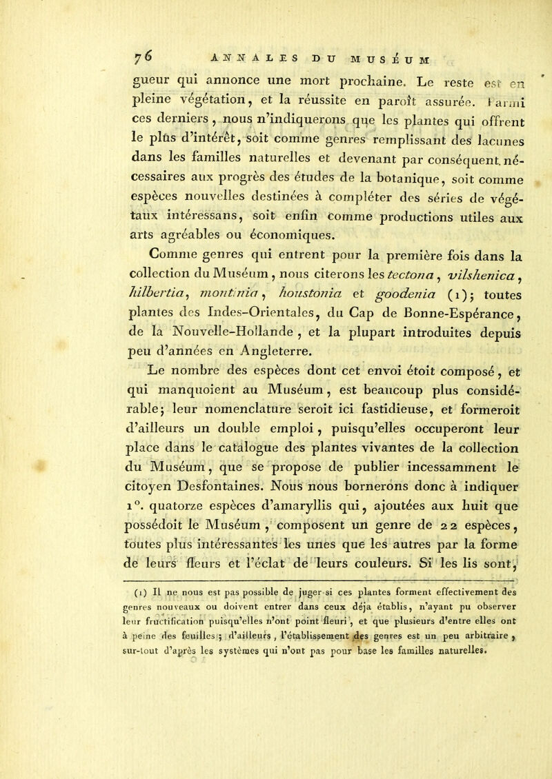 gueur qui annonce une mort prochaine. Le reste est en pleine végétation, et la réussite en paroît assurée. Kanrii ces derniers, nous n’indiquerons que les plantes qui offrent le plùs d intérêt, soit comme genres remplissant des lacunes dans les familles naturelles et devenant par conséquent, né- cessaires aux progrès des études de la botanique, soit comme espèces nouvelles destinées à compléter des séries de végé- taux intéressans, soit enfin Comme productions utiles aux arts agréables ou économiques. Comme genres qui entrent pour la première fois dans la collection du Muséum , nous citerons les tectona , 'vilshenica , hilbertia, mont, nia , houstoriia et goodenia ( 1 ) • toutes plantes des Indes-Orientales, du Cap de Bonne-Espérance, de la Nouvelle-Hollande , et la plupart introduites depuis peu d’années en Angleterre. Le nombre des espèces dont cet envoi étoit composé, et qui manquoient au Muséum, est beaucoup plus considé- rable} leur nomenclature seroit ici fastidieuse, et formeroit d’ailleurs un double emploi, puisqu’elles occuperont leur place dans le catalogue des plantes vivantes de la collection du Muséum, que se propose de publier incessamment le citoyen Desfontaines. Nous nous bornerons donc à indiquer i°. quatorze espèces d’amaryllis qui, ajoutées aux huit que possédoit le Muséum, composent un genre de 22 espèces, toutes plus intéressantes les unes que les autres par la forme de leurs fleurs et l’éclat de leurs couleurs. Si les lis sont, (1) Il ne nous est pas possible de juger si ces plantes forment effectivement des genres nouveaux ou doivent entrer dans ceux déjà établis, n’ayant pu observer leur fructification puisqu’elles n’ont point fleuri , et que plusieurs d’entre elles ont à peine des feuilles 5 d’ailleurs , l’établissement des genres est un peu arbitraire , sur-lout d’après les systèmes qui n’ont pas pour base les familles naturelles.