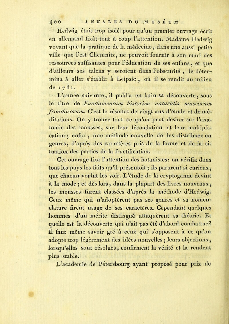 4©0 ANNALES DU.MUSEUM Hedwig étoit trop isolé pour qu’un premier ouvrage écrit en allemand fixât tout à coup l’attention. Madame Hedwig voyant que la pratique de la médecine, dans une aussi petite ville que l’est Chemnitz, ne pouvoit fournir à son mari des ressources suffisantes pour l’éducation de ses enfans, et que d’ailleurs ses talens y seroient dans l’obscurité , le déter- mina à aller s’établir à Leipsic , où il se rendit au milieu de 1781. L’année suivante , il publia en latin sa découverte, sous le titre de Fundamentum historiae naturalis muscorum frondosorum. C’est le résultat de vingt ans d’étude et de mé- ditations. On y trouve tout ce qu’on peut desirer sur l’ana- tomie des mousses, sur leur fécondation et leur multipli- cation j enfin , une méthode nouvelle de les distribuer en genres, d’après des caractères pris de la forme et de la si- tuation des parties de la fructification. Cet ouvrage fixa l’attention des botanistes: on vérifia dans tous les pays les faits qu’il présentoit 5 ils parurent si curieux, que chacun voulut les voir. L’étude de la cryptogamie devint à la mode 5 et dès lors, dans la plupart des livres nouveaux, les mousses furent classées d’après la méthode d’Hedwig. Ceux même qui n’adoptèrent pas ses genres et sa nomen- clature firent usage de ses caractères. Cependant quelques hommes d’un mérite distingué attaquèrent sa théorie. Et quelle est la découverte qui n’ait pas été d’abord combattue? Il faut même savoir gré à ceux qui s’opposent à ce qu’on adopte trop légèrement des idées nouvelles 5 leurs objections , lorsqu’elles sont résolues, confirment la vérité et la rendent plus stable. L’académie de Pétersbourg ayant proposé pour prix de