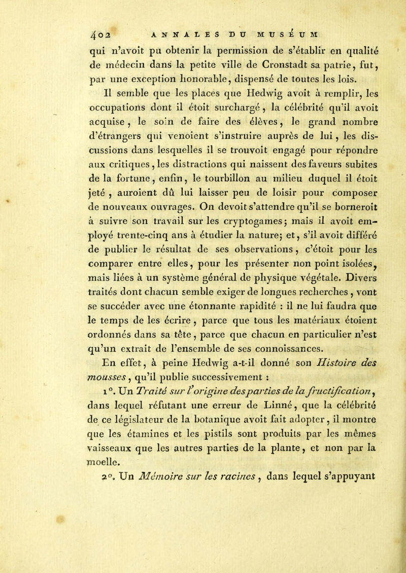 qui n’avoit pu obtenir la permission de s’établir en qualité de médecin dans la petite ville de Cronstadt sa patrie, fut, par une exception honorable, dispensé de toutes les lois. Il semble que les places que Hedwig avoit à remplir, les occupations dont il étoit surchargé , la célébrité qu'il avoit acquise, le soin de faire des élèves, le grand nombre d’étrangers qui venoient s’instruire auprès de lui , les dis- cussions dans lesquelles il se trouvoit engagé pour répondre aux critiques , les distractions qui naissent des faveurs subites de la fortune, enfin, le tourbillon au milieu duquel il étoit jeté , auroient dû lui laisser peu de loisir pour composer de nouveaux ouvrages. On devoit s’attendre qu’il se borneroit à suivre son travail sur les cryptogames ; mais il avoit em- ployé trente-cinq ans à étudier la nature; et, s’il avoit différé de publier le résultat de ses observations , c’étoit pour les comparer entre elles, pour les présenter non point isolées ? mais liées à un système général de physique végétale. Divers traités dont chacun semble exiger de longues recherches , vont se succéder avec une étonnante rapidité : il ne lui faudra que le temps de les écrire , parce que tous les matériaux étoient ordonnés dans sa tête, parce que chacun en particulier n’est qu’un extrait de l’ensemble de ses connoissances. En effet, à peine Hedwig a-t-il donné son Histoire des mousses, qu’il publie successivement s 1 °. Un Traité sur l’origine desparties de la fructification, dans lequel réfutant une erreur de Linné, que la célébrité de ce législateur de la botanique avoit fait adopter, il montre que les étamines et les pistils sont produits par les mêmes vaisseaux que les autres parties de la plante, et non par la moelle. 2°. Un Mémoire sur les racines , dans lequel s’appuyant