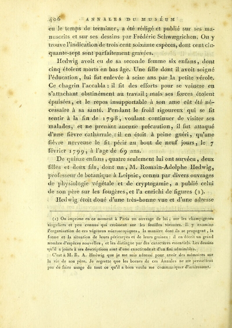 uu le temps de terminer, a été rédigé et publié sur ses ma- nuscrits et sur ses dessins par Frédéric Schwægricîien. On y trouve l’indication de trois cent soixante espèces, dont cent cin- quante-sept sont parfaitement gravées. Hedwig avoit eu de sa seconde femme six enfans, dont cinq étoient morts en bas âge. Une fille dont il avoit soigné l’éducation , lui fut enlevée à seize ans par la petite vérole. Ce chagrin l’accabla : il fit des efforts pour se vaincre en s’attachant obstinément au travail j mais ses forces étoient épuisées, et le repos insupportable à son ame eût été né- cessaire à sa santé. Pendant le froid rigoureux qui se fit sentir à la fin de 1798, voulant continuer de visiter ses malades, et ne prenant aucune précaution, il fut attaqué d’une fièvre catliarrale : il en étoit à peine guéri, qu’une fièvre nerveuse le fit. périr au bout de neuf jours, le 7 février 1799, à l’âge de 69 ans. De quinze enfans , quatre seulement lui ont survécu , deux filles et deux fds, dont un , M. Romain-Adolphe Hedwig, professeur de botanique à Lcipsic, connu par divers ouvrages de physiologie végétale et de cryptogamie, a publié celui de son père sur les fougères, et l’a enrichi de figures (1). Hedwig étoit doué d’une très-bonne vue et d’une adresse (1) On imprime en ce moment à Paris un ouvrage de lui , sur les champignons 'singuliers et peu connus qui croissent sur les feuilles vivantes. Il y examine l’organisation de ces végétaux microscopiques , la manière dont ils se propagent , la forme et la situation de leurs péricarpes et de leurs graines : il en décrit un grand nombre d’espèces nouvelles , et les distingue par dès caractères essentiels. Les dessins qu’il a joints à ses descriptions sont d’une exactitude et d’un fini admirables. C’est à M. Pi. A. Hedwig que je me suis adressé pour avoir des mémoires sur la vie de son père. Je regrette que les bornes de ces Annales ne me permettent pas de faire usage de tout ce qu’il a bien voulu me communiquer d’intéressant.