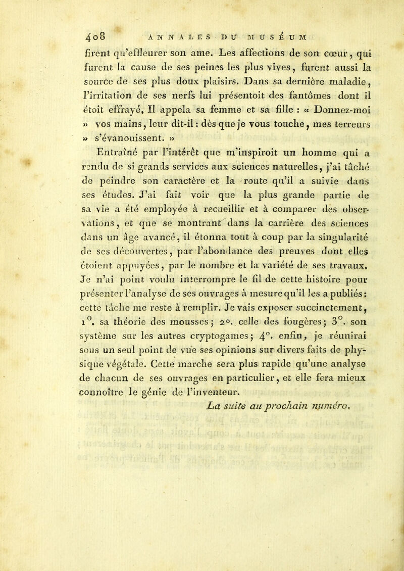 4o8 ANNALES D LT MUSEUM firent qu’effleurer son ame. Les affections de son cœur, qui furent la cause de ses peines les plus vives , furent aussi la source de ses plus doux plaisirs. Dans sa dernière maladie, l’irritation de ses nerfs lui présentait des fantômes dont il était effrayé. Il appela sa femme et sa fille : « Donnez-moi »> vos mains, leur dit-il : dès que je vous touche , mes terreurs » s’évanouissent. » Entraîné par l’intérêt que m'inspiroît un homme qui a rendu de si grands services aux sciences naturelles, j’ai tâché de peindre son caractère et la route qu’il a suivie dans ses études. J’ai fait voir que la plus grande partie de sa vie a été employée à recueillir et à comparer des obser- vations , et que se montrant dans la carrière des sciences dans un âge avancé, il étonna tout à coup par la singularité de ses découvertes, par l’abondance des preuves dont elles étoient appuyées, par le nombre et la variété de ses travaux. Je n’ai point voulu interrompre le £1 de cette histoire pour présenter l’analyse de ses ouvrages à mesure qu’il les a publiés: cette tâche me reste à remplir. Je vais exposer succinctement, i°. sa théorie des mousses ; 2°. celle des fougères; 3°. son système sur les autres cryptogames; 4°* enfin^ je réunirai sous un seul point de vue ses opinions sur divers faits de phy- sique végétale. Cette marche sera plus rapide qu’une analyse de chacun de ses ouvrages en particulier, et elle fera mieux connoître le génie de l’inventeur. La suite au prochain numéro,