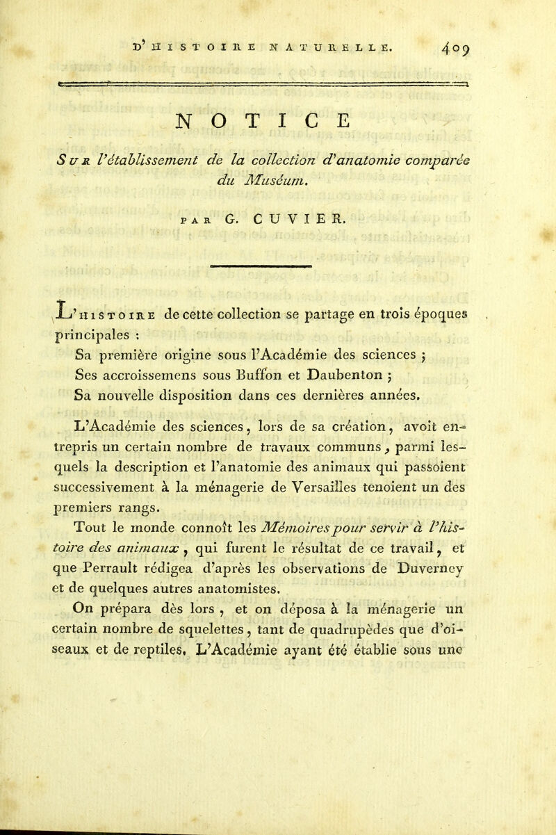 NOTICE Sun Vétablissement de la collection d'anatomie comparée du Muséum. par G. CUVIER. L’ histoire de cette collection se partage en trois époques principales : Sa première origine sous l’Académie des sciences ) Ses accroissement sous Buffon et Daubenton $ Sa nouvelle disposition dans ces dernières années, L’Académie des sciences ? lors de sa création, avoit en- trepris un certain nombre de travaux communs parmi les- quels la description et l’anatomie des animaux qui passaient successivement à la ménagerie de Versailles tenoient un des premiers rangs. Tout le monde connoit les Mémoires pour servir à Vhis- toire des animaux , qui furent le résultat de ce travail ? et que Perrault rédigea d’après les observations de Duverney et de quelques autres anatomistes. On prépara dès lors ? et on déposa à la ménagerie un certain nombre de squelettes, tant de quadrupèdes que d’oi- seaux et de reptiles, L’Académie ayant été établie sous une