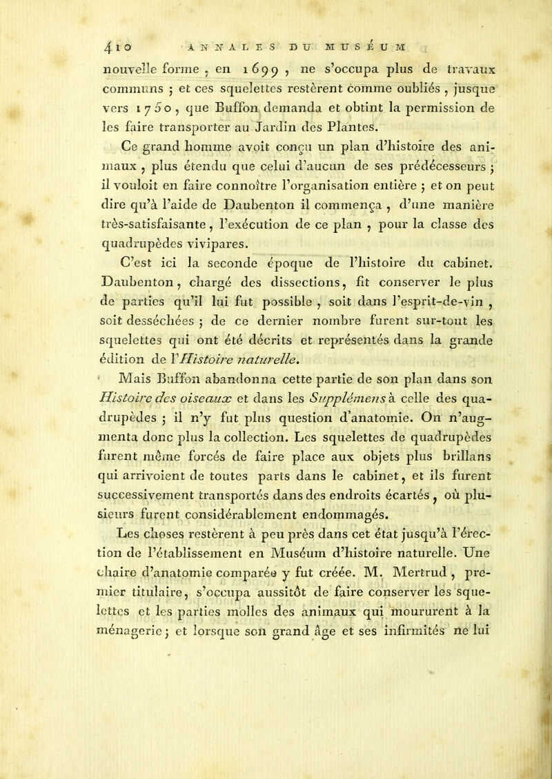 nouvelle forme , en 1699 , ne s’occupa plus de travaux communs 5 et ces squelettes restèrent comme oubliés , jusque vers 1700, que Buffon demanda et obtint la permission de les faire transporter au Jardin des Plantes. Ce grand liomme avoit conçu un pian d’histoire des ani- maux , plus étendu que celui d’aucun de ses prédécesseurs ) il vouloit en faire connoitre l’organisation entière 5 et on peut dire qu’à l’aide de Daubenton il commença , d’une manière très-satisfaisante, l’exécution de ce plan , pour la classe des quadrupèdes vivipares. C’est ici la seconde époque de l’histoire du cabinet. Daubenton , chargé des dissections, fit conserver le plus de parties qu’il lui fut possible , soit dans l’esprit-de-vin , soit desséchées 5 de ce dernier nombre furent sur-tout les squelettes qui ont été décrits et représentés dans la grande édition de Y Histoire naturelle. Mais Buffon abandonna cette partie de son plan dans son Histoire des oiseaux et dans les Supplémens à celle des qua- drupèdes ; il n’y fut plus question d’anatomie. On n’aug- menta donc plus la collection. Les squelettes de quadrupèdes furent même forcés de faire place aux objets plus brillans qui arrivoient de toutes parts dans le cabinet , et ils furent successivement transportés dans des endroits écartés , où plu- sieurs furent considérablement endommagés. Les choses restèrent à peu près dans cet état jusqu’à l’érec- tion de l’établissement en Muséum d’histoire naturelle. Une chaire d’anatomie comparée y fut créée. M. Mertrud , pre- mier titulaire, s’occupa aussitôt de faire conserver les sque- lettes et les parties molles des animaux qui moururent à la ménagerie 3 et lorsque son grand âge et ses infirmités ne lui