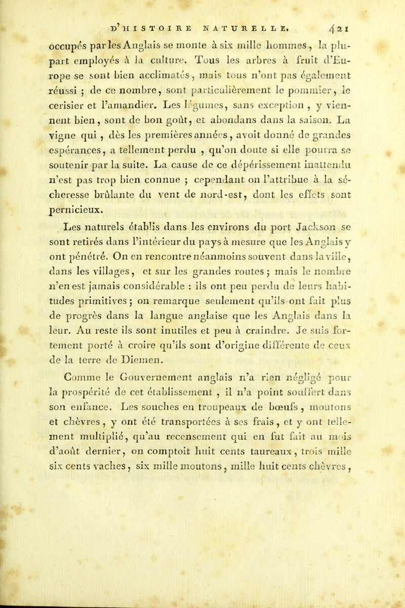 occupes parles Anglais se monte à six mille hommes, la plu- part employés à la culture. Tous les arbres à fruit d’Eu- rope se sont bien acclimatés, mais tous n’ont pas également réussi ; de ce nombre, sont particulièrement le pommier, le cerisier et l’amandier. Les légumes, sans exception , y vien- nent bien, sont de bon goût, et abondans dans la saison. La vigne qui , dès les premières années, avoit donné de grandes espérances, a tellement perdu , qu’on doute si elle pourra se soutenir par la suite. La cause de ce dépérissement inattendu n’est pas trop bien connue ; cependant on l’attribue à la sé- cheresse brûlante du vent de nord-est, dont les effets sont pernicieux. Les naturels établis dans les environs du port Jackson se sont retirés dans l’intérieur du pays à mesure que les Anglais y ont pénétré. On en rencontre néanmoins souvent dans la ville, dans les villages, et sur les grandes routes; mais le nombre 21’enest jamais considérable : ils ont peu perdu de leurs habi- tudes primitives ; on remarque seulement qu’ils ont fait plus de progrès dans la langue anglaise que les Anglais dans la leur. Au reste ils sont inutiles et peu à craindre. Je suis for- tement porté à croire qu’ils sont d’origine différente de ceux de la terre de Diemen. Gomme le Gouvernement anglais n’a rien négligé pour O O o 1 la prospérité de cet établissement , il n’a point souffert dans son enfance. Les souches en troupeaux de bœufs , moutons et chèvres, y ont été transportées à ses frais, et y ont telle- ment multiplié, qu’au recensement qui en fut fait au mois d’août dernier, on comptoit huit cents taureaux, trois mille six cents vaches , six mille moutons , mille huit cents chèvres ,
