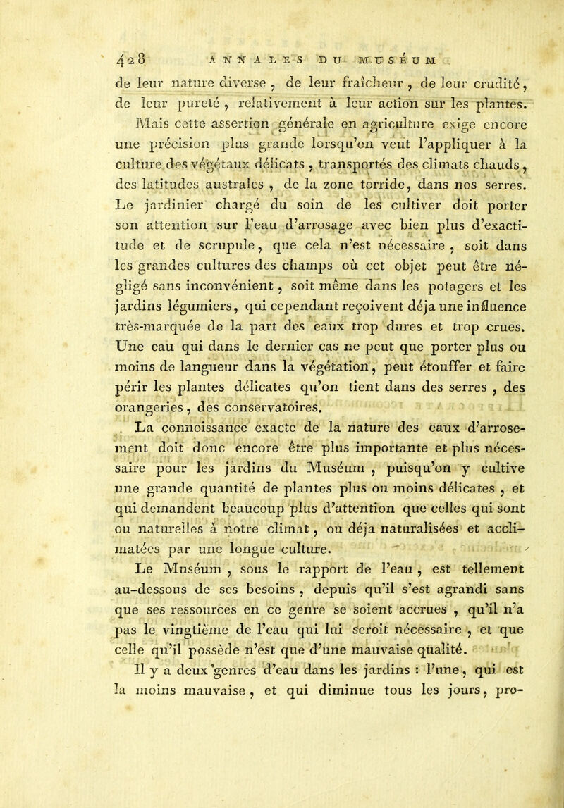 de leur nature diverse , de leur fraîcheur , de leur crudité, de leur pureté , relativement à leur action sur les plantes. Mais cette assertion générale en agriculture exige encore une précision plus grande lorsqu’on veut l’appliquer à la culture des végétaux délicats . transportés des climats chauds , des latitudes australes , de la zone torride, dans 110s serres. Le jardinier chargé du soin de les cultiver doit porter son attention sur l’eau d’arrosage avec bien plus d’exacti- tude et de scrupule, que cela n’est nécessaire, soit dans les grandes cultures des champs où cet objet peut être né- gligé sans inconvénient, soit même dans les potagers et les jardins légumiers, qui cependant reçoivent déjà une influence très-marquée de la part des eaux trop dures et trop crues. Une eau qui dans le dernier cas ne peut que porter plus ou moins de langueur dans la végétation, peut étouffer et faire périr les plantes délicates qu’on tient dans des serres , des orangeries, des conservatoires. La connoissance exacte de la nature des eaux d’arrose- ment doit donc encore être plus importante et plus néces- saire pour les jardins du Muséum , puisqu’on y cultive une grande quantité de plantes plus ou moins délicates , et qui demandent beaucoup plus d’attention que celles qui sont ou naturelles à notre climat, ou déjà naturalisées et accli- matées par une longue culture. Le Muséum , sous le rapport de l’eau , est tellement au-dessous de ses besoins , depuis qu’il s’est agrandi sans que ses ressources en ce genre se soient accrues , qu’il n’a pas le vingtième de l’eau qui lui seroit nécessaire , et que celle qu’il possède n’est que d’une mauvaise qualité. Il y a deux genres d’eau dans les jardins : l’une, qui est la moins mauvaise, et qui diminue tous les jours, pro-