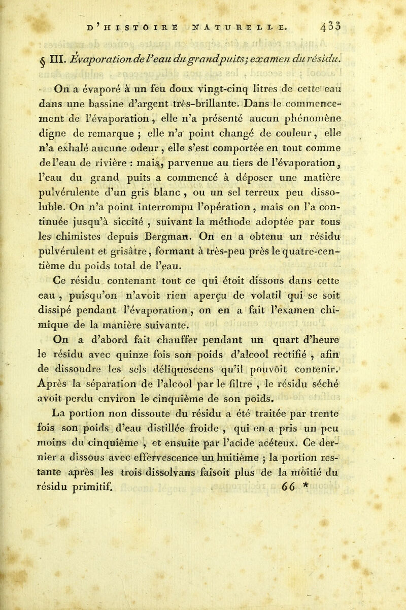 § III. Evaporation de Veau du grandpuits; examen du résidu. On a évaporé à un feu doux vingt-cinq litres de cette eau dans une bassine d’argent très-brillante. Dans le commence- ment de l’évaporation, elle n’a présenté aucun phénomène digne de remarque 5 elle n’a point changé de couleur, elle n’a exhalé aucune odeur , elle s’est comportée en tout comme de l’eau de rivière : mais, parvenue au tiers de l’évaporation 5 l’eau du grand puits a commencé à déposer une matière pulvérulente d’un gris blanc , ou un sel terreux peu disso- luble. On n’a point interrompu l’opération ? mais 011 l’a con- tinuée jusqu’à siccité , suivant la méthode adoptée par tous les chimistes depuis Bergman. On en a obtenu un résidu pulvérulent et grisâtre, formant à très-peu près le quatrc-cen- tième du poids total de l’çau. Ce résidu contenant tout ce qui étoit dissous dans cette eau ? puisqu’on n’avoit rien aperçu de volatil qui se soit dissipé pendant l’évaporation ? on en a fait l’examen chi- mique de la manière suivante. On a d’abord fait chauffer pendant un quart d’heure le résidu avec quinze fois son poids d’alcool rectifié , afin de dissoudre les sels déliquescens qu’il pouvôit contenir. Après la séparation de l’alcool par le filtre , le résidu séché avoit perdu environ le cinquième de son poids, La portion non dissoute du résidu a été traitée par trente fois son poids d’eau distillée froide , qui en a pris un peu moins du cinquième , et ensuite par l’acide acéteux. Ce der- nier a dissous avec effervescence un huitième 5 la portion res- tante après les trois dissolvans faisoit plus de la moitié du résidu primitif. 66 *