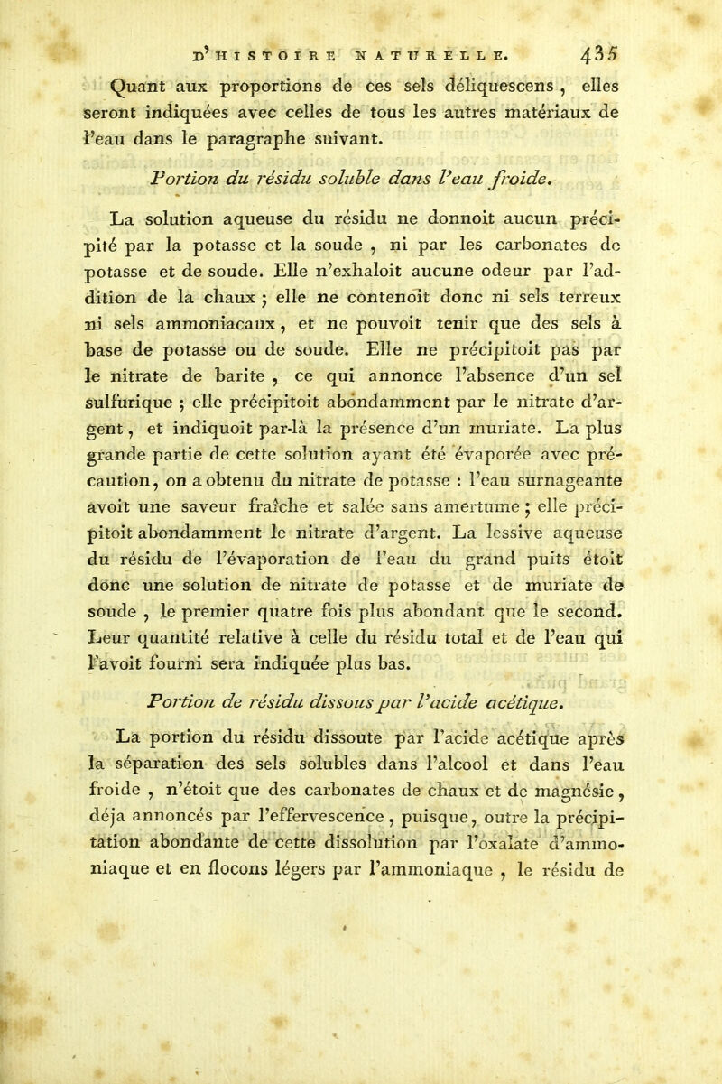 Quant aux proportions de ces sels déîiquescens , elles seront indiquées avec celles de tous les autres matériaux de Peau dans le paragraphe suivant. Portion du résidu soluble dans Veau froide. La solution aqueuse du résidu ne donnoit aucun préci- pité par la potasse et la soude , ni par les carbonates de potasse et de soude. Elle n’exhaloit aucune odeur par l’ad- dition de la chaux $ elle ne contenoit donc ni sels terreux ni sels ammoniacaux, et ne pouvoit tenir que des sels à hase de potasse ou de soude. Elle ne précipitoit pas par le nitrate de barite , ce qui annonce l’absence d’un sel sulfurique ; elle précipitoit abondamment par le nitrate d’ar- gent , et indiquoit par-là la présence d’un muriate. La plus grande partie de cette solution ayant été évaporée avec pré- caution, on a obtenu du nitrate de potasse : l’eau surnageante avoit une saveur fraîche et salée sans amertume * elle préci- pitoit abondamment le nitrate d’argent. La lessive aqueuse du résidu de l’évaporation de l’eau du grand puits étoit donc une solution de nitrate de potasse et de muriate de soude , le premier quatre fois plus abondant que le second. Leur quantité relative à celle du résidu total et de l’eau qui l’avoit fourni sera indiquée plus bas. Portion de résidu dissous par P acide acétique. La portion du résidu dissoute par l’acide acétique après la séparation des sels solubles dans l’alcool et dans l’eau froide , n’étoit que des carbonates de chaux et de magnésie, déjà annoncés par l’effervescence, puisque, outre la précipi- tation abondante de cette dissolution par l’oxalate d’ammo- niaque et en flocons légers par l’ammoniaque , le résidu de