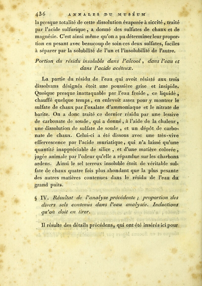 la presque totalité de cette dissolution évaporée à siccité , traité par l’acide sulfurique , a donné des sulfates de chaux et de magnésie. C’est ainsi même qu’on a pu déterminer leur propor- tion en pesant avec beaucoup de soin ces deux sulfates, faciles à séparer par la solubilité de l’un et l’insolubilité de l’autre. Portion du résidu insoluble dans Valcool, dans Veau et dans Vacide acèteux. La partie du résidu de l’eau qui avoit résisté aux trois dissolvans désignés étoit une poussière grise et insipide. Quoique presque inattaquable par l’eau froide , ce liquidé , chauffé quelque temps , en enlevoit assez pour y montrer le sulfate de chaux par l’oxalate d’ammoniaque et le nitrate de barite. On a donc traité ce dernier résidu par une lessive de carbonate de soude, qui a donné , à l’aide de la chaleur , une dissolution de sulfate de soude , et un dépôt de carbo- nate de chaux. Celui-ci a été dissous avec une très-vive effervescence par l’acide muriatique, qui n’a laissé qu’une quantité inappréciable de silice , et d’une matière colorée , jugée animale par l’odeur qu’elle a répandue sur les charbons ardens. Ainsi le sel terreux insoluble étoit de véritable sul- fate de chaux quatre fois plus abondant que la plus pesante des autres matières contenues dans le résidu de l’eau du grand puits. § IV. Résultat de l’analyse précédente ; proportion des divers sels contenus dans l’eau analysée. Inductions qu’on doit en tirer. Il résulte des détails précédens, qui ont été insérés ici pour